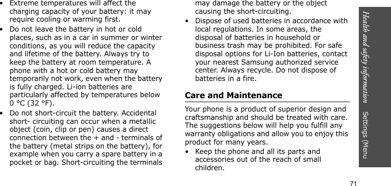 Health and safety information    Settings (Menu 71• Extreme temperatures will affect the charging capacity of your battery: it may require cooling or warming first.• Do not leave the battery in hot or cold places, such as in a car in summer or winter conditions, as you will reduce the capacity and lifetime of the battery. Always try to keep the battery at room temperature. A phone with a hot or cold battery may temporarily not work, even when the battery is fully charged. Li-ion batteries are particularly affected by temperatures below 0 °C (32 °F).• Do not short-circuit the battery. Accidental short- circuiting can occur when a metallic object (coin, clip or pen) causes a direct connection between the + and - terminals of the battery (metal strips on the battery), for example when you carry a spare battery in a pocket or bag. Short-circuiting the terminals may damage the battery or the object causing the short-circuiting.• Dispose of used batteries in accordance with local regulations. In some areas, the disposal of batteries in household or business trash may be prohibited. For safe disposal options for Li-Ion batteries, contact your nearest Samsung authorized service center. Always recycle. Do not dispose of batteries in a fire.Care and MaintenanceYour phone is a product of superior design and craftsmanship and should be treated with care. The suggestions below will help you fulfill any warranty obligations and allow you to enjoy this product for many years.• Keep the phone and all its parts and accessories out of the reach of small children.