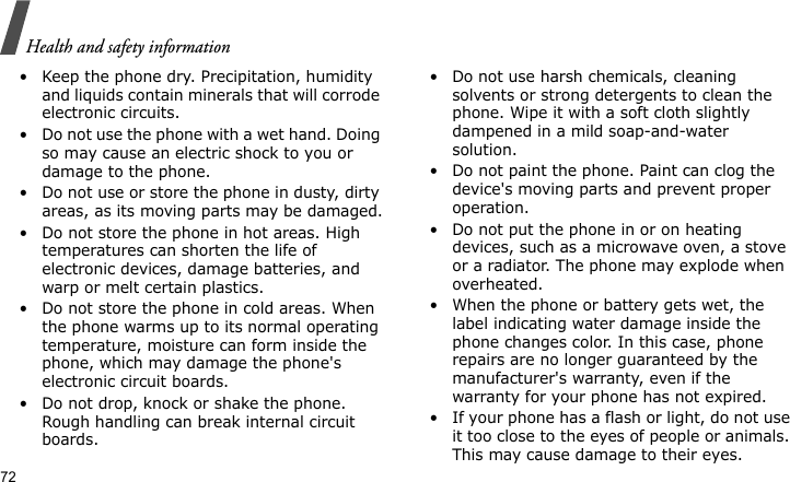 Health and safety information72• Keep the phone dry. Precipitation, humidity and liquids contain minerals that will corrode electronic circuits.• Do not use the phone with a wet hand. Doing so may cause an electric shock to you or damage to the phone.• Do not use or store the phone in dusty, dirty areas, as its moving parts may be damaged.• Do not store the phone in hot areas. High temperatures can shorten the life of electronic devices, damage batteries, and warp or melt certain plastics.• Do not store the phone in cold areas. When the phone warms up to its normal operating temperature, moisture can form inside the phone, which may damage the phone&apos;s electronic circuit boards.• Do not drop, knock or shake the phone. Rough handling can break internal circuit boards.• Do not use harsh chemicals, cleaning solvents or strong detergents to clean the phone. Wipe it with a soft cloth slightly dampened in a mild soap-and-water solution.• Do not paint the phone. Paint can clog the device&apos;s moving parts and prevent proper operation.• Do not put the phone in or on heating devices, such as a microwave oven, a stove or a radiator. The phone may explode when overheated.• When the phone or battery gets wet, the label indicating water damage inside the phone changes color. In this case, phone repairs are no longer guaranteed by the manufacturer&apos;s warranty, even if the warranty for your phone has not expired. • If your phone has a flash or light, do not use it too close to the eyes of people or animals. This may cause damage to their eyes.