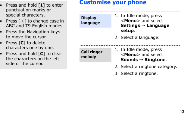13Customise your phoneOther operations• Press and hold [1] to enter punctuation marks or special characters.• Press [ ] to change case in ABC and T9 English modes.• Press the Navigation keys to move the cursor. • Press [C] to delete characters one by one.• Press and hold [C] to clear the characters on the left side of the cursor.1. In Idle mode, press &lt;Menu&gt; and select Settings → Language setup.2. Select a language.1. In Idle mode, press &lt;Menu&gt; and select Sounds → Ringtone.2. Select a ringtone category.3. Select a ringtone.Display languageCall ringer melody
