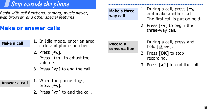 15Step outside the phoneBegin with call functions, camera, music player, web browser, and other special featuresMake or answer calls1. In Idle mode, enter an area code and phone number.2. Press [ ].Press [ / ] to adjust the volume.3. Press [ ] to end the call.1. When the phone rings, press [ ].2. Press [ ] to end the call.Make a callAnswer a call1. During a call, press [ ] and make another call.The first call is put on hold.2. Press [ ] to begin the three-way call.1. During a call, press and hold [ ].2. Press [OK] to stop recording.3. Press [ ] to end the call.Make a three-way callRecord a conversation
