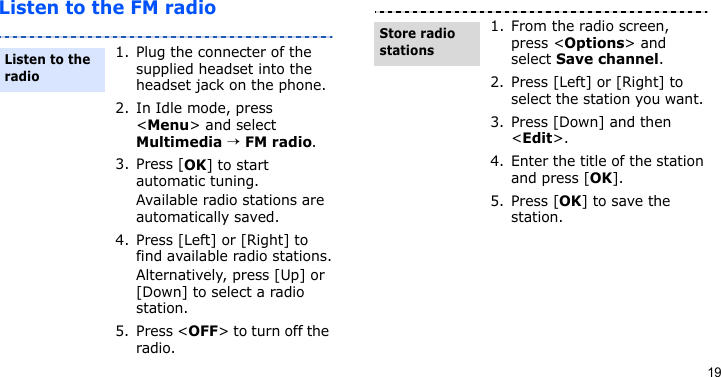 19Listen to the FM radio1. Plug the connecter of the supplied headset into the headset jack on the phone.2. In Idle mode, press &lt;Menu&gt; and select Multimedia → FM radio.3. Press [OK] to start automatic tuning.Available radio stations are automatically saved.4. Press [Left] or [Right] to find available radio stations.Alternatively, press [Up] or [Down] to select a radio station.5. Press &lt;OFF&gt; to turn off the radio.Listen to the radio1. From the radio screen, press &lt;Options&gt; and select Save channel.2. Press [Left] or [Right] to select the station you want. 3. Press [Down] and then &lt;Edit&gt;.4. Enter the title of the station and press [OK].5. Press [OK] to save the station.Store radio stations
