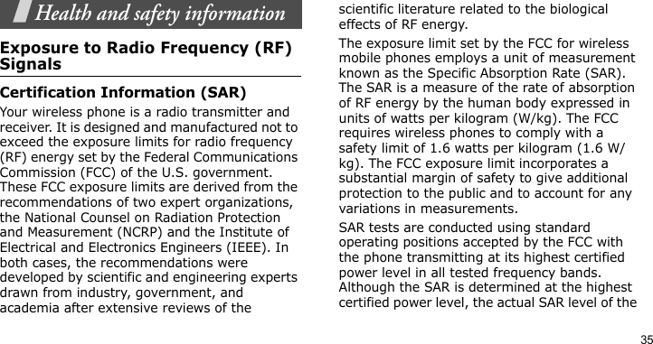 35Health and safety informationExposure to Radio Frequency (RF) SignalsCertification Information (SAR)Your wireless phone is a radio transmitter and receiver. It is designed and manufactured not to exceed the exposure limits for radio frequency (RF) energy set by the Federal Communications Commission (FCC) of the U.S. government. These FCC exposure limits are derived from the recommendations of two expert organizations, the National Counsel on Radiation Protection and Measurement (NCRP) and the Institute of Electrical and Electronics Engineers (IEEE). In both cases, the recommendations were developed by scientific and engineering experts drawn from industry, government, and academia after extensive reviews of the scientific literature related to the biological effects of RF energy.The exposure limit set by the FCC for wireless mobile phones employs a unit of measurement known as the Specific Absorption Rate (SAR). The SAR is a measure of the rate of absorption of RF energy by the human body expressed in units of watts per kilogram (W/kg). The FCC requires wireless phones to comply with a safety limit of 1.6 watts per kilogram (1.6 W/kg). The FCC exposure limit incorporates a substantial margin of safety to give additional protection to the public and to account for any variations in measurements.SAR tests are conducted using standard operating positions accepted by the FCC with the phone transmitting at its highest certified power level in all tested frequency bands. Although the SAR is determined at the highest certified power level, the actual SAR level of the 
