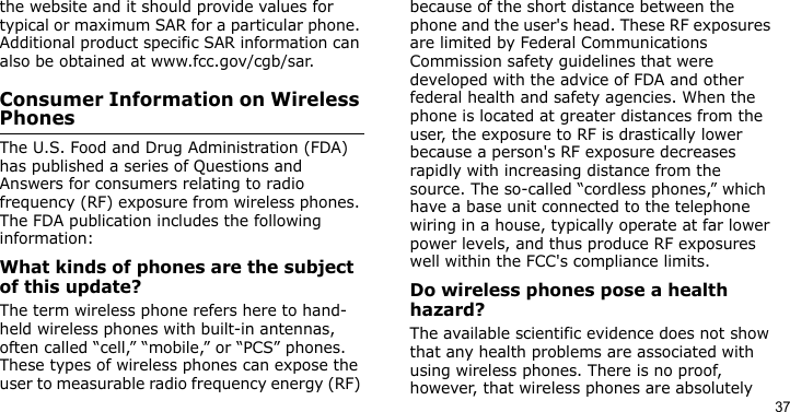 37the website and it should provide values for typical or maximum SAR for a particular phone. Additional product specific SAR information can also be obtained at www.fcc.gov/cgb/sar.Consumer Information on Wireless PhonesThe U.S. Food and Drug Administration (FDA) has published a series of Questions and Answers for consumers relating to radio frequency (RF) exposure from wireless phones. The FDA publication includes the following information:What kinds of phones are the subject of this update?The term wireless phone refers here to hand-held wireless phones with built-in antennas, often called “cell,” “mobile,” or “PCS” phones. These types of wireless phones can expose the user to measurable radio frequency energy (RF) because of the short distance between the phone and the user&apos;s head. These RF exposures are limited by Federal Communications Commission safety guidelines that were developed with the advice of FDA and other federal health and safety agencies. When the phone is located at greater distances from the user, the exposure to RF is drastically lower because a person&apos;s RF exposure decreases rapidly with increasing distance from the source. The so-called “cordless phones,” which have a base unit connected to the telephone wiring in a house, typically operate at far lower power levels, and thus produce RF exposures well within the FCC&apos;s compliance limits.Do wireless phones pose a health hazard?The available scientific evidence does not show that any health problems are associated with using wireless phones. There is no proof, however, that wireless phones are absolutely 
