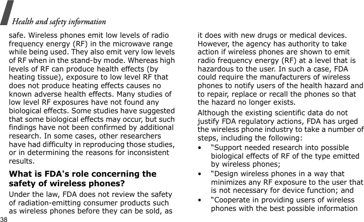 Health and safety information38safe. Wireless phones emit low levels of radio frequency energy (RF) in the microwave range while being used. They also emit very low levels of RF when in the stand-by mode. Whereas high levels of RF can produce health effects (by heating tissue), exposure to low level RF that does not produce heating effects causes no known adverse health effects. Many studies of low level RF exposures have not found any biological effects. Some studies have suggested that some biological effects may occur, but such findings have not been confirmed by additional research. In some cases, other researchers have had difficulty in reproducing those studies, or in determining the reasons for inconsistent results.What is FDA&apos;s role concerning the safety of wireless phones?Under the law, FDA does not review the safety of radiation-emitting consumer products such as wireless phones before they can be sold, as it does with new drugs or medical devices. However, the agency has authority to take action if wireless phones are shown to emit radio frequency energy (RF) at a level that is hazardous to the user. In such a case, FDA could require the manufacturers of wireless phones to notify users of the health hazard and to repair, replace or recall the phones so that the hazard no longer exists.Although the existing scientific data do not justify FDA regulatory actions, FDA has urged the wireless phone industry to take a number of steps, including the following:• “Support needed research into possible biological effects of RF of the type emitted by wireless phones;• “Design wireless phones in a way that minimizes any RF exposure to the user that is not necessary for device function; and• “Cooperate in providing users of wireless phones with the best possible information 