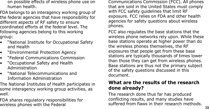 39on possible effects of wireless phone use on human health.FDA belongs to an interagency working group of the federal agencies that have responsibility for different aspects of RF safety to ensure coordinated efforts at the federal level. The following agencies belong to this working group:• “National Institute for Occupational Safety and Health• “Environmental Protection Agency• “Federal Communications Commission• “Occupational Safety and Health Administration• “National Telecommunications and Information AdministrationThe National Institutes of Health participates in some interagency working group activities, as well.FDA shares regulatory responsibilities for wireless phones with the Federal Communications Commission (FCC). All phones that are sold in the United States must comply with FCC safety guidelines that limit RF exposure. FCC relies on FDA and other health agencies for safety questions about wireless phones.FCC also regulates the base stations that the wireless phone networks rely upon. While these base stations operate at higher power than do the wireless phones themselves, the RF exposures that people get from these base stations are typically thousands of times lower than those they can get from wireless phones. Base stations are thus not the primary subject of the safety questions discussed in this document.What are the results of the research done already?The research done thus far has produced conflicting results, and many studies have suffered from flaws in their research methods. 