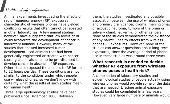 Health and safety information40Animal experiments investigating the effects of radio frequency energy (RF) exposures characteristic of wireless phones have yielded conflicting results that often cannot be repeated in other laboratories. A few animal studies, however, have suggested that low levels of RF could accelerate the development of cancer in laboratory animals. However, many of the studies that showed increased tumor development used animals that had been genetically engineered or treated with cancer-causing chemicals so as to be pre-disposed to develop cancer in absence of RF exposure. Other studies exposed the animals to RF for up to 22 hours per day. These conditions are not similar to the conditions under which people use wireless phones, so we don&apos;t know with certainty what the results of such studies mean for human health.Three large epidemiology studies have been published since December 2000. Between them, the studies investigated any possible association between the use of wireless phones and primary brain cancer, glioma, meningioma, or acoustic neuroma, tumors of the brain or salivary gland, leukemia, or other cancers. None of the studies demonstrated the existence of any harmful health effects from wireless phones RF exposures. However, none of the studies can answer questions about long-term exposures, since the average period of phone use in these studies was around three years.What research is needed to decide whether RF exposure from wireless phones poses a health risk?A combination of laboratory studies and epidemiological studies of people actually using wireless phones would provide some of the data that are needed. Lifetime animal exposure studies could be completed in a few years. However, very large numbers of animals would 