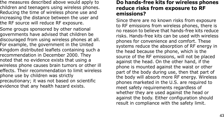 43the measures described above would apply to children and teenagers using wireless phones. Reducing the time of wireless phone use and increasing the distance between the user and the RF source will reduce RF exposure.Some groups sponsored by other national governments have advised that children be discouraged from using wireless phones at all. For example, the government in the United Kingdom distributed leaflets containing such a recommendation in December 2000. They noted that no evidence exists that using a wireless phone causes brain tumors or other ill effects. Their recommendation to limit wireless phone use by children was strictly precautionary; it was not based on scientific evidence that any health hazard exists. Do hands-free kits for wireless phones reduce risks from exposure to RF emissions?Since there are no known risks from exposure to RF emissions from wireless phones, there is no reason to believe that hands-free kits reduce risks. Hands-free kits can be used with wireless phones for convenience and comfort. These systems reduce the absorption of RF energy in the head because the phone, which is the source of the RF emissions, will not be placed against the head. On the other hand, if the phone is mounted against the waist or other part of the body during use, then that part of the body will absorb more RF energy. Wireless phones marketed in the U.S. are required to meet safety requirements regardless of whether they are used against the head or against the body. Either configuration should result in compliance with the safety limit.