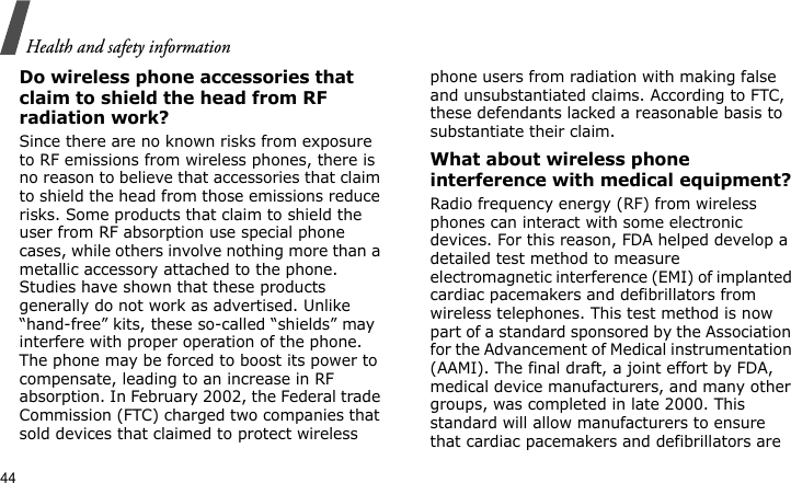 Health and safety information44Do wireless phone accessories that claim to shield the head from RF radiation work?Since there are no known risks from exposure to RF emissions from wireless phones, there is no reason to believe that accessories that claim to shield the head from those emissions reduce risks. Some products that claim to shield the user from RF absorption use special phone cases, while others involve nothing more than a metallic accessory attached to the phone. Studies have shown that these products generally do not work as advertised. Unlike “hand-free” kits, these so-called “shields” may interfere with proper operation of the phone. The phone may be forced to boost its power to compensate, leading to an increase in RF absorption. In February 2002, the Federal trade Commission (FTC) charged two companies that sold devices that claimed to protect wireless phone users from radiation with making false and unsubstantiated claims. According to FTC, these defendants lacked a reasonable basis to substantiate their claim.What about wireless phone interference with medical equipment?Radio frequency energy (RF) from wireless phones can interact with some electronic devices. For this reason, FDA helped develop a detailed test method to measure electromagnetic interference (EMI) of implanted cardiac pacemakers and defibrillators from wireless telephones. This test method is now part of a standard sponsored by the Association for the Advancement of Medical instrumentation (AAMI). The final draft, a joint effort by FDA, medical device manufacturers, and many other groups, was completed in late 2000. This standard will allow manufacturers to ensure that cardiac pacemakers and defibrillators are 
