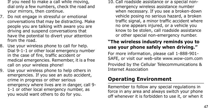 47If you need to make a call while moving, dial only a few numbers, check the road and your mirrors, then continue.7. Do not engage in stressful or emotional conversations that may be distracting. Make people you are talking with aware you are driving and suspend conversations that have the potential to divert your attention from the road.8. Use your wireless phone to call for help. Dial 9-1-1 or other local emergency number in the case of fire, traffic accident or medical emergencies. Remember, it is a free call on your wireless phone!9. Use your wireless phone to help others in emergencies. If you see an auto accident, crime in progress or other serious emergency where lives are in danger, call 9-1-1 or other local emergency number, as you would want others to do for you.10. Call roadside assistance or a special non-emergency wireless assistance number when necessary. If you see a broken-down vehicle posing no serious hazard, a broken traffic signal, a minor traffic accident where no one appears injured, or a vehicle you know to be stolen, call roadside assistance or other special non-emergency number.“The wireless industry reminds you to use your phone safely when driving.”For more information, please call 1-888-901-SAFE, or visit our web-site www.wow-com.comProvided by the Cellular Telecommunications &amp; Internet AssociationOperating EnvironmentRemember to follow any special regulations in force in any area and always switch your phone off whenever it is forbidden to use it, or when it 