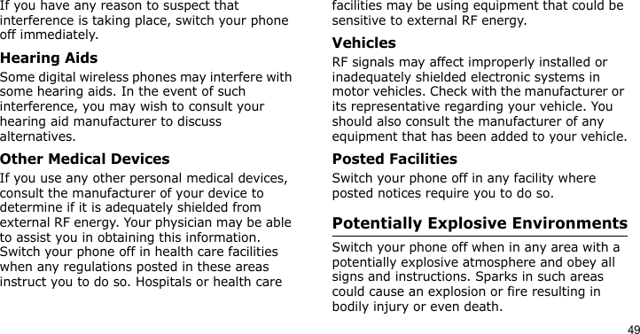 49If you have any reason to suspect that interference is taking place, switch your phone off immediately.Hearing AidsSome digital wireless phones may interfere with some hearing aids. In the event of such interference, you may wish to consult your hearing aid manufacturer to discuss alternatives.Other Medical DevicesIf you use any other personal medical devices, consult the manufacturer of your device to determine if it is adequately shielded from external RF energy. Your physician may be able to assist you in obtaining this information. Switch your phone off in health care facilities when any regulations posted in these areas instruct you to do so. Hospitals or health care facilities may be using equipment that could be sensitive to external RF energy.VehiclesRF signals may affect improperly installed or inadequately shielded electronic systems in motor vehicles. Check with the manufacturer or its representative regarding your vehicle. You should also consult the manufacturer of any equipment that has been added to your vehicle.Posted FacilitiesSwitch your phone off in any facility where posted notices require you to do so.Potentially Explosive EnvironmentsSwitch your phone off when in any area with a potentially explosive atmosphere and obey all signs and instructions. Sparks in such areas could cause an explosion or fire resulting in bodily injury or even death.