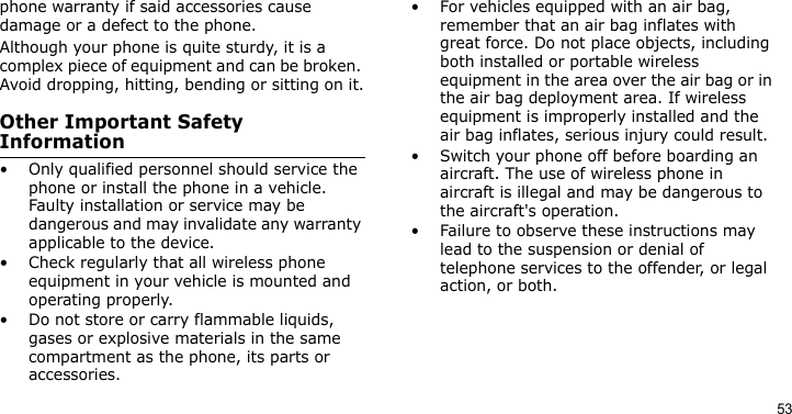 53phone warranty if said accessories cause damage or a defect to the phone.Although your phone is quite sturdy, it is a complex piece of equipment and can be broken. Avoid dropping, hitting, bending or sitting on it.Other Important Safety Information• Only qualified personnel should service the phone or install the phone in a vehicle. Faulty installation or service may be dangerous and may invalidate any warranty applicable to the device.• Check regularly that all wireless phone equipment in your vehicle is mounted and operating properly.• Do not store or carry flammable liquids, gases or explosive materials in the same compartment as the phone, its parts or accessories.• For vehicles equipped with an air bag, remember that an air bag inflates with great force. Do not place objects, including both installed or portable wireless equipment in the area over the air bag or in the air bag deployment area. If wireless equipment is improperly installed and the air bag inflates, serious injury could result.• Switch your phone off before boarding an aircraft. The use of wireless phone in aircraft is illegal and may be dangerous to the aircraft&apos;s operation.• Failure to observe these instructions may lead to the suspension or denial of telephone services to the offender, or legal action, or both.