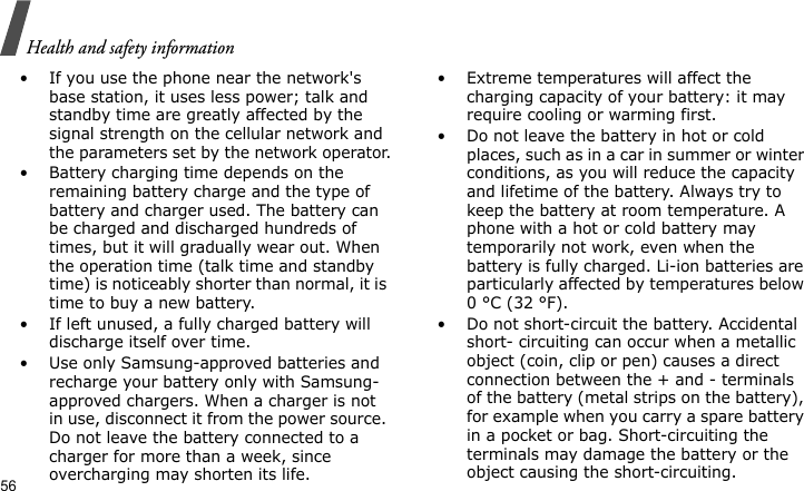 Health and safety information56• If you use the phone near the network&apos;s base station, it uses less power; talk and standby time are greatly affected by the signal strength on the cellular network and the parameters set by the network operator.• Battery charging time depends on the remaining battery charge and the type of battery and charger used. The battery can be charged and discharged hundreds of times, but it will gradually wear out. When the operation time (talk time and standby time) is noticeably shorter than normal, it is time to buy a new battery.• If left unused, a fully charged battery will discharge itself over time.• Use only Samsung-approved batteries and recharge your battery only with Samsung-approved chargers. When a charger is not in use, disconnect it from the power source. Do not leave the battery connected to a charger for more than a week, since overcharging may shorten its life.• Extreme temperatures will affect the charging capacity of your battery: it may require cooling or warming first.• Do not leave the battery in hot or cold places, such as in a car in summer or winter conditions, as you will reduce the capacity and lifetime of the battery. Always try to keep the battery at room temperature. A phone with a hot or cold battery may temporarily not work, even when the battery is fully charged. Li-ion batteries are particularly affected by temperatures below 0 °C (32 °F).• Do not short-circuit the battery. Accidental short- circuiting can occur when a metallic object (coin, clip or pen) causes a direct connection between the + and - terminals of the battery (metal strips on the battery), for example when you carry a spare battery in a pocket or bag. Short-circuiting the terminals may damage the battery or the object causing the short-circuiting.