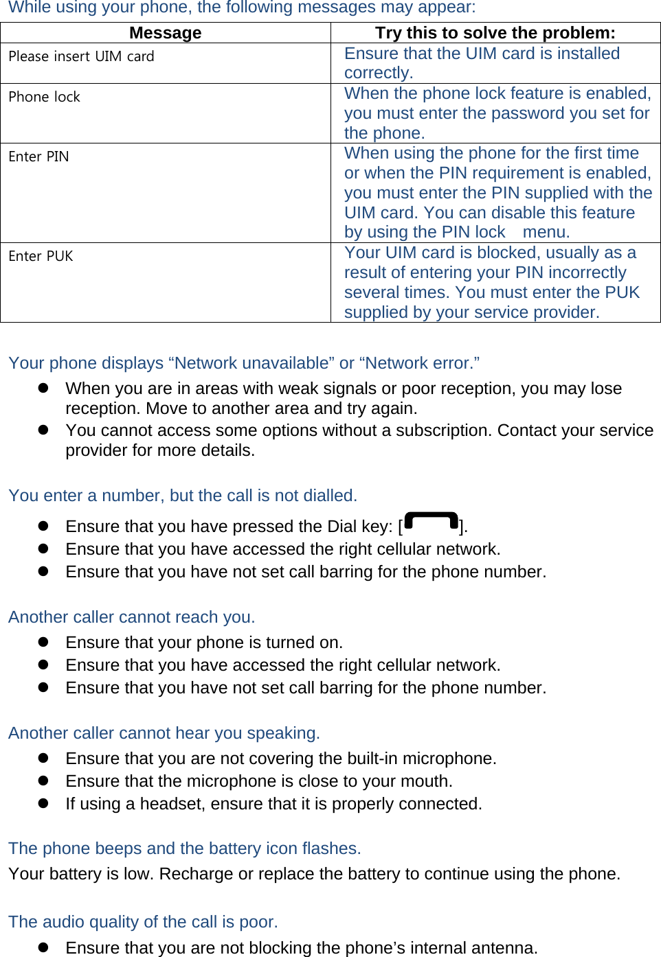 While using your phone, the following messages may appear: Message  Try this to solve the problem: Please insert UIM card Ensure that the UIM card is installed correctly. Phone lock When the phone lock feature is enabled, you must enter the password you set for the phone. Enter PIN When using the phone for the first time or when the PIN requirement is enabled, you must enter the PIN supplied with the UIM card. You can disable this feature by using the PIN lock    menu. Enter PUK Your UIM card is blocked, usually as a result of entering your PIN incorrectly several times. You must enter the PUK supplied by your service provider.    Your phone displays “Network unavailable” or “Network error.” z  When you are in areas with weak signals or poor reception, you may lose reception. Move to another area and try again. z  You cannot access some options without a subscription. Contact your service provider for more details.  You enter a number, but the call is not dialled. z  Ensure that you have pressed the Dial key: [ ]. z  Ensure that you have accessed the right cellular network. z  Ensure that you have not set call barring for the phone number.  Another caller cannot reach you. z  Ensure that your phone is turned on. z  Ensure that you have accessed the right cellular network. z  Ensure that you have not set call barring for the phone number.  Another caller cannot hear you speaking. z  Ensure that you are not covering the built-in microphone. z  Ensure that the microphone is close to your mouth. z  If using a headset, ensure that it is properly connected.  The phone beeps and the battery icon flashes. Your battery is low. Recharge or replace the battery to continue using the phone.  The audio quality of the call is poor. z  Ensure that you are not blocking the phone’s internal antenna. 