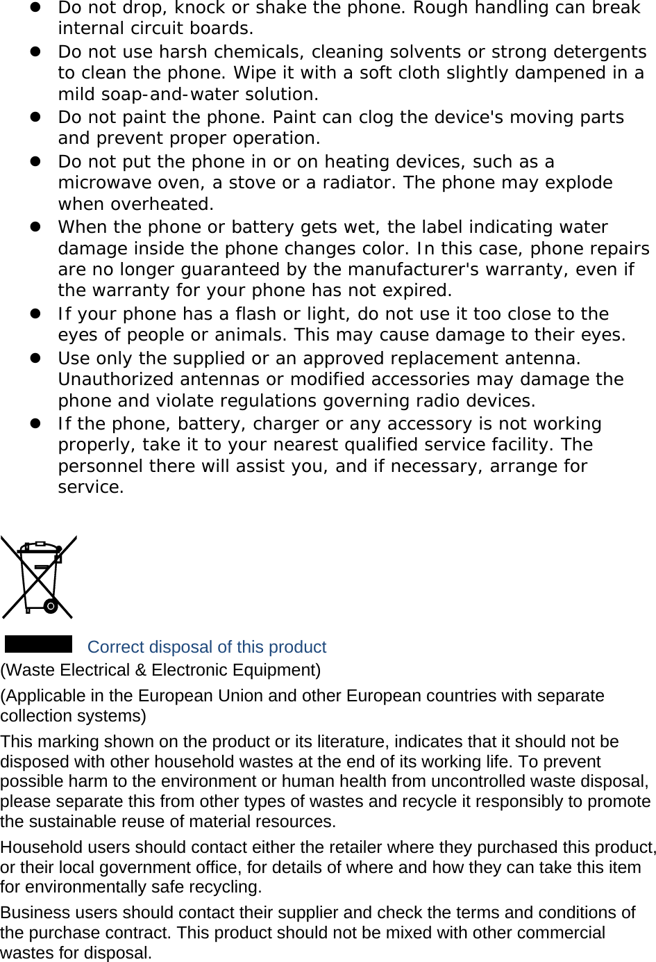  Do not drop, knock or shake the phone. Rough handling can break internal circuit boards.  Do not use harsh chemicals, cleaning solvents or strong detergents to clean the phone. Wipe it with a soft cloth slightly dampened in a mild soap-and-water solution.  Do not paint the phone. Paint can clog the device&apos;s moving parts and prevent proper operation.  Do not put the phone in or on heating devices, such as a microwave oven, a stove or a radiator. The phone may explode when overheated.  When the phone or battery gets wet, the label indicating water damage inside the phone changes color. In this case, phone repairs are no longer guaranteed by the manufacturer&apos;s warranty, even if the warranty for your phone has not expired.   If your phone has a flash or light, do not use it too close to the eyes of people or animals. This may cause damage to their eyes.  Use only the supplied or an approved replacement antenna. Unauthorized antennas or modified accessories may damage the phone and violate regulations governing radio devices.  If the phone, battery, charger or any accessory is not working properly, take it to your nearest qualified service facility. The personnel there will assist you, and if necessary, arrange for service.   Correct disposal of this product (Waste Electrical &amp; Electronic Equipment) (Applicable in the European Union and other European countries with separate collection systems) This marking shown on the product or its literature, indicates that it should not be disposed with other household wastes at the end of its working life. To prevent possible harm to the environment or human health from uncontrolled waste disposal, please separate this from other types of wastes and recycle it responsibly to promote the sustainable reuse of material resources. Household users should contact either the retailer where they purchased this product, or their local government office, for details of where and how they can take this item for environmentally safe recycling. Business users should contact their supplier and check the terms and conditions of the purchase contract. This product should not be mixed with other commercial wastes for disposal. 
