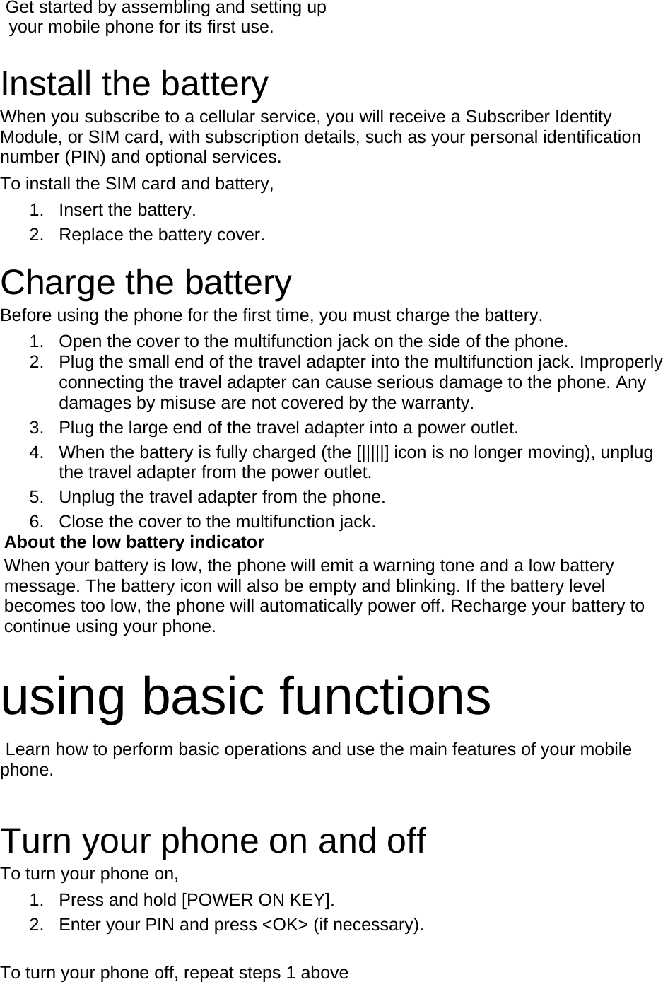  Get started by assembling and setting up     your mobile phone for its first use.  Install the battery When you subscribe to a cellular service, you will receive a Subscriber Identity Module, or SIM card, with subscription details, such as your personal identification number (PIN) and optional services. To install the SIM card and battery, 1. Insert the battery. 2.  Replace the battery cover.  Charge the battery Before using the phone for the first time, you must charge the battery. 1.  Open the cover to the multifunction jack on the side of the phone. 2.  Plug the small end of the travel adapter into the multifunction jack. Improperly connecting the travel adapter can cause serious damage to the phone. Any damages by misuse are not covered by the warranty. 3.  Plug the large end of the travel adapter into a power outlet. 4.  When the battery is fully charged (the [|||||] icon is no longer moving), unplug the travel adapter from the power outlet. 5.  Unplug the travel adapter from the phone. 6.  Close the cover to the multifunction jack. About the low battery indicator When your battery is low, the phone will emit a warning tone and a low battery message. The battery icon will also be empty and blinking. If the battery level becomes too low, the phone will automatically power off. Recharge your battery to continue using your phone.  using basic functions  Learn how to perform basic operations and use the main features of your mobile phone.   Turn your phone on and off To turn your phone on, 1.  Press and hold [POWER ON KEY]. 2.  Enter your PIN and press &lt;OK&gt; (if necessary).  To turn your phone off, repeat steps 1 above 
