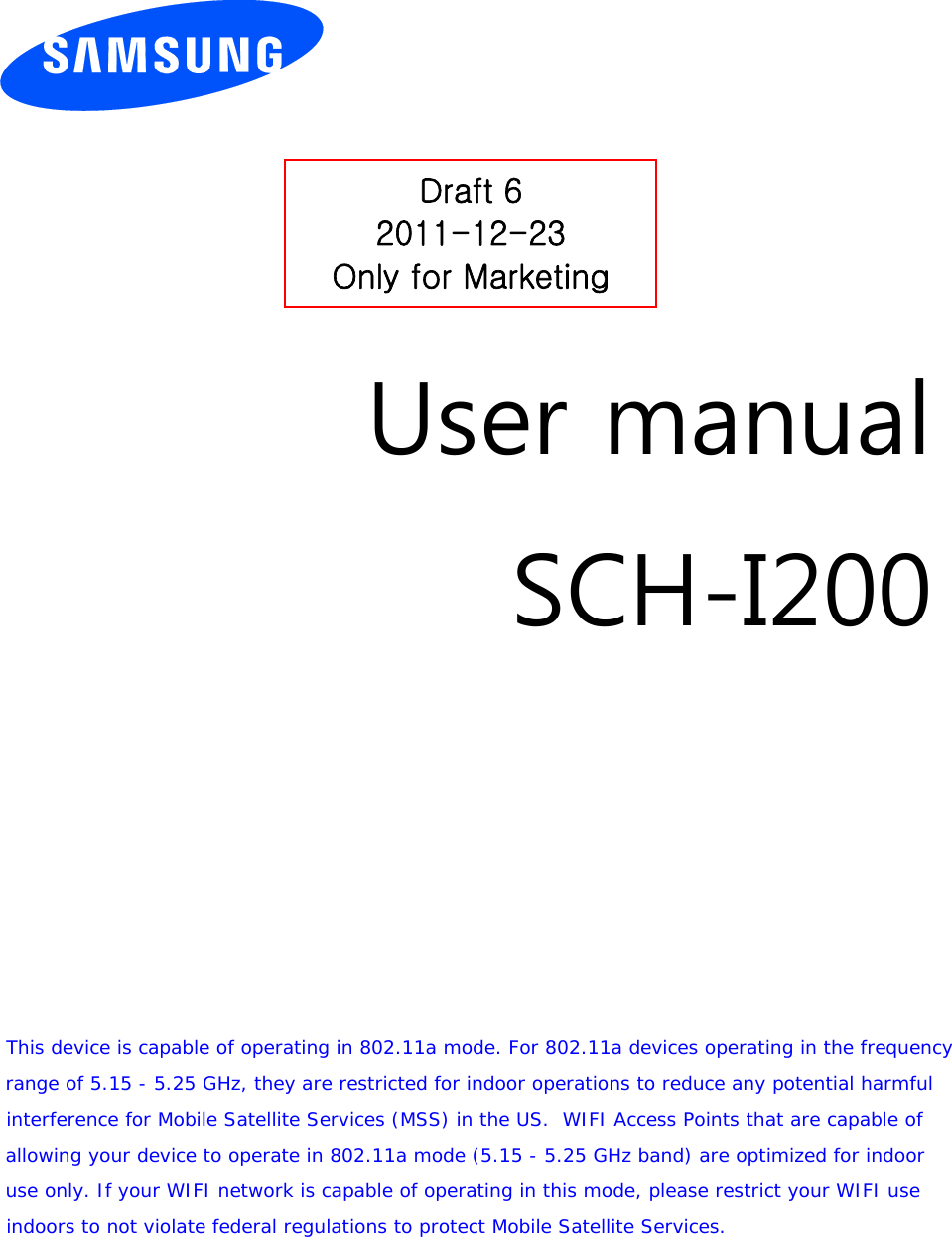         User manual SCH-I200            This device is capable of operating in 802.11a mode. For 802.11a devices operating in the frequency range of 5.15 - 5.25 GHz, they are restricted for indoor operations to reduce any potential harmful interference for Mobile Satellite Services (MSS) in the US.  WIFI Access Points that are capable of allowing your device to operate in 802.11a mode (5.15 - 5.25 GHz band) are optimized for indoor use only. If your WIFI network is capable of operating in this mode, please restrict your WIFI use  indoors to not violate federal regulations to protect Mobile Satellite Services.   Draft 6 2011-12-23 Only for Marketing 