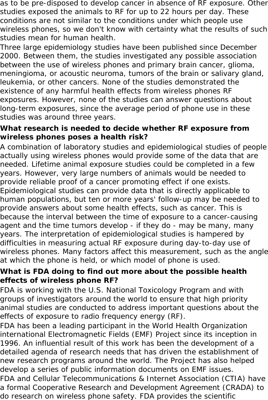 as to be pre-disposed to develop cancer in absence of RF exposure. Other studies exposed the animals to RF for up to 22 hours per day. These conditions are not similar to the conditions under which people use wireless phones, so we don&apos;t know with certainty what the results of such studies mean for human health. Three large epidemiology studies have been published since December 2000. Between them, the studies investigated any possible association between the use of wireless phones and primary brain cancer, glioma, meningioma, or acoustic neuroma, tumors of the brain or salivary gland, leukemia, or other cancers. None of the studies demonstrated the existence of any harmful health effects from wireless phones RF exposures. However, none of the studies can answer questions about long-term exposures, since the average period of phone use in these studies was around three years. What research is needed to decide whether RF exposure from wireless phones poses a health risk? A combination of laboratory studies and epidemiological studies of people actually using wireless phones would provide some of the data that are needed. Lifetime animal exposure studies could be completed in a few years. However, very large numbers of animals would be needed to provide reliable proof of a cancer promoting effect if one exists. Epidemiological studies can provide data that is directly applicable to human populations, but ten or more years&apos; follow-up may be needed to provide answers about some health effects, such as cancer. This is because the interval between the time of exposure to a cancer-causing agent and the time tumors develop - if they do - may be many, many years. The interpretation of epidemiological studies is hampered by difficulties in measuring actual RF exposure during day-to-day use of wireless phones. Many factors affect this measurement, such as the angle at which the phone is held, or which model of phone is used. What is FDA doing to find out more about the possible health effects of wireless phone RF? FDA is working with the U.S. National Toxicology Program and with groups of investigators around the world to ensure that high priority animal studies are conducted to address important questions about the effects of exposure to radio frequency energy (RF). FDA has been a leading participant in the World Health Organization international Electromagnetic Fields (EMF) Project since its inception in 1996. An influential result of this work has been the development of a detailed agenda of research needs that has driven the establishment of new research programs around the world. The Project has also helped develop a series of public information documents on EMF issues. FDA and Cellular Telecommunications &amp; Internet Association (CTIA) have a formal Cooperative Research and Development Agreement (CRADA) to do research on wireless phone safety. FDA provides the scientific 