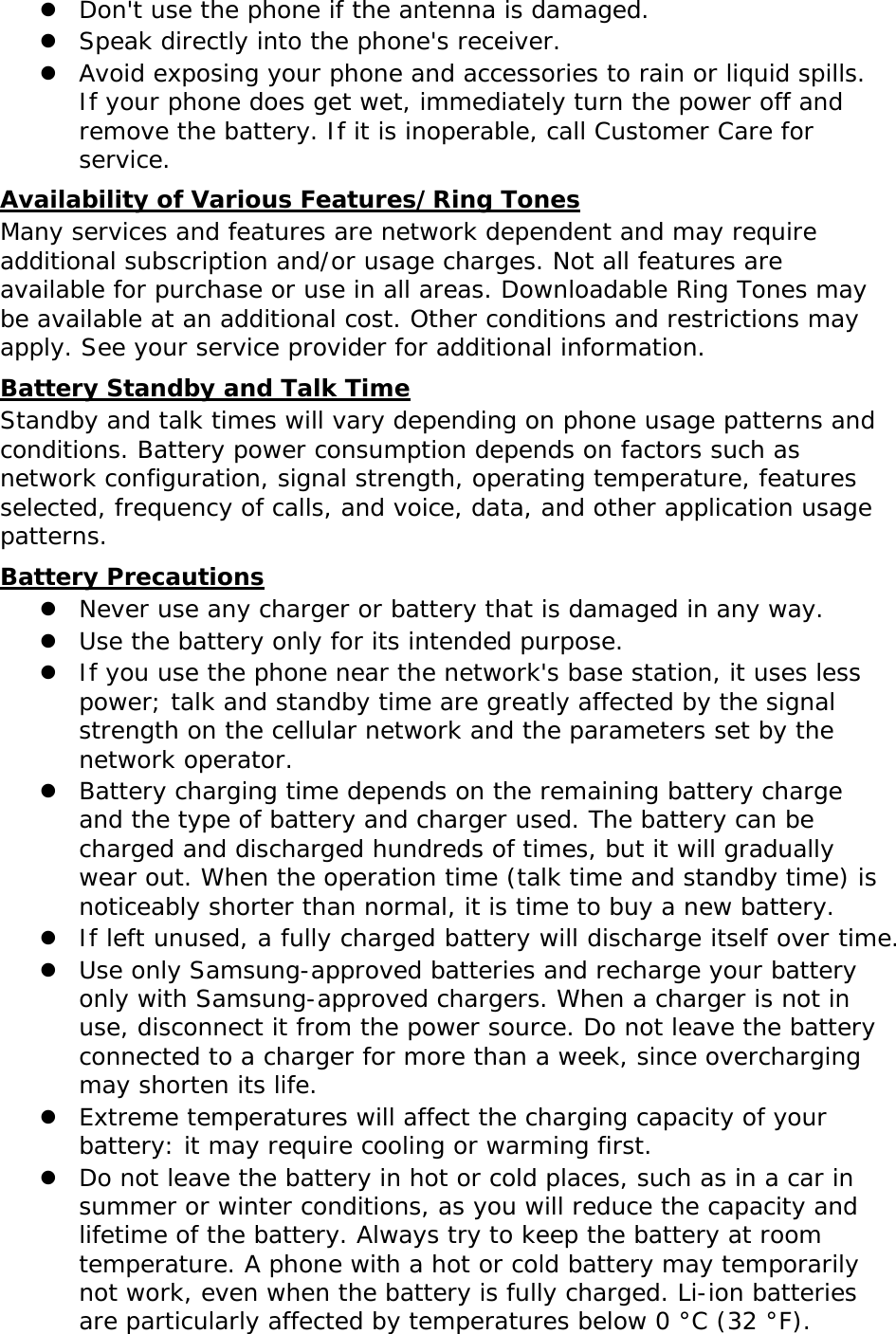  Don&apos;t use the phone if the antenna is damaged.  Speak directly into the phone&apos;s receiver.  Avoid exposing your phone and accessories to rain or liquid spills. If your phone does get wet, immediately turn the power off and remove the battery. If it is inoperable, call Customer Care for service. Availability of Various Features/Ring Tones Many services and features are network dependent and may require additional subscription and/or usage charges. Not all features are available for purchase or use in all areas. Downloadable Ring Tones may be available at an additional cost. Other conditions and restrictions may apply. See your service provider for additional information. Battery Standby and Talk Time Standby and talk times will vary depending on phone usage patterns and conditions. Battery power consumption depends on factors such as network configuration, signal strength, operating temperature, features selected, frequency of calls, and voice, data, and other application usage patterns.  Battery Precautions  Never use any charger or battery that is damaged in any way.  Use the battery only for its intended purpose.  If you use the phone near the network&apos;s base station, it uses less power; talk and standby time are greatly affected by the signal strength on the cellular network and the parameters set by the network operator.  Battery charging time depends on the remaining battery charge and the type of battery and charger used. The battery can be charged and discharged hundreds of times, but it will gradually wear out. When the operation time (talk time and standby time) is noticeably shorter than normal, it is time to buy a new battery.  If left unused, a fully charged battery will discharge itself over time.  Use only Samsung-approved batteries and recharge your battery only with Samsung-approved chargers. When a charger is not in use, disconnect it from the power source. Do not leave the battery connected to a charger for more than a week, since overcharging may shorten its life.  Extreme temperatures will affect the charging capacity of your battery: it may require cooling or warming first.  Do not leave the battery in hot or cold places, such as in a car in summer or winter conditions, as you will reduce the capacity and lifetime of the battery. Always try to keep the battery at room temperature. A phone with a hot or cold battery may temporarily not work, even when the battery is fully charged. Li-ion batteries are particularly affected by temperatures below 0 °C (32 °F). 