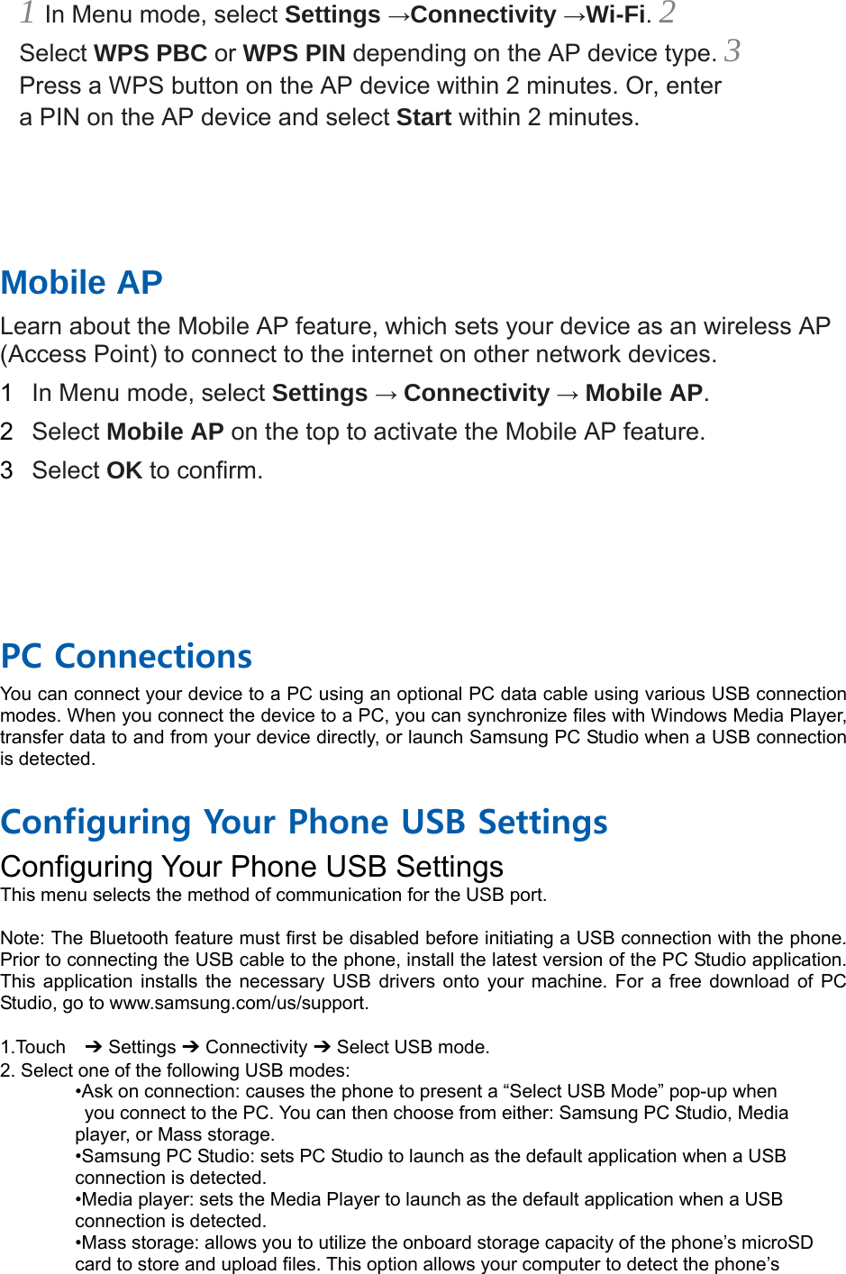1 In Menu mode, select Settings →Connectivity →Wi-Fi. 2 Select WPS PBC or WPS PIN depending on the AP device type. 3 Press a WPS button on the AP device within 2 minutes. Or, enter a PIN on the AP device and select Start within 2 minutes.       Mobile AP   Learn about the Mobile AP feature, which sets your device as an wireless AP (Access Point) to connect to the internet on other network devices.   1  In Menu mode, select Settings → Connectivity → Mobile AP.  2  Select Mobile AP on the top to activate the Mobile AP feature.   3  Select OK to confirm.       PC Connections You can connect your device to a PC using an optional PC data cable using various USB connection modes. When you connect the device to a PC, you can synchronize files with Windows Media Player, transfer data to and from your device directly, or launch Samsung PC Studio when a USB connection is detected.  Configuring Your Phone USB Settings Configuring Your Phone USB Settings This menu selects the method of communication for the USB port.  Note: The Bluetooth feature must first be disabled before initiating a USB connection with the phone. Prior to connecting the USB cable to the phone, install the latest version of the PC Studio application. This application installs the necessary USB drivers onto your machine. For a free download of PC Studio, go to www.samsung.com/us/support.  1.Touch  ➔ Settings ➔ Connectivity ➔ Select USB mode. 2. Select one of the following USB modes: •Ask on connection: causes the phone to present a “Select USB Mode” pop-up when   you connect to the PC. You can then choose from either: Samsung PC Studio, Media   player, or Mass storage. •Samsung PC Studio: sets PC Studio to launch as the default application when a USB   connection is detected. •Media player: sets the Media Player to launch as the default application when a USB   connection is detected. •Mass storage: allows you to utilize the onboard storage capacity of the phone’s microSD   card to store and upload files. This option allows your computer to detect the phone’s   