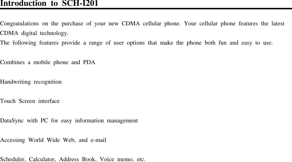 IntroductiontoSCH-I201CongratulationsonthepurchaseofyournewCDMAcellularphone.YourcellularphonefeaturesthelatestCDMAdigital technology.Thefollowing featuresprovide a rangeofuseroptionsthatmakethephonebothfun andeasytouse.Combinesamobilephone andPDAHandwriting recognitionTouchScreeninterfaceDataSyncwithPCforeasyinformationmanagementAccessing WorldWideWeb,ande-mailScheduler,Calculator,Address Book,Voice memo,etc.