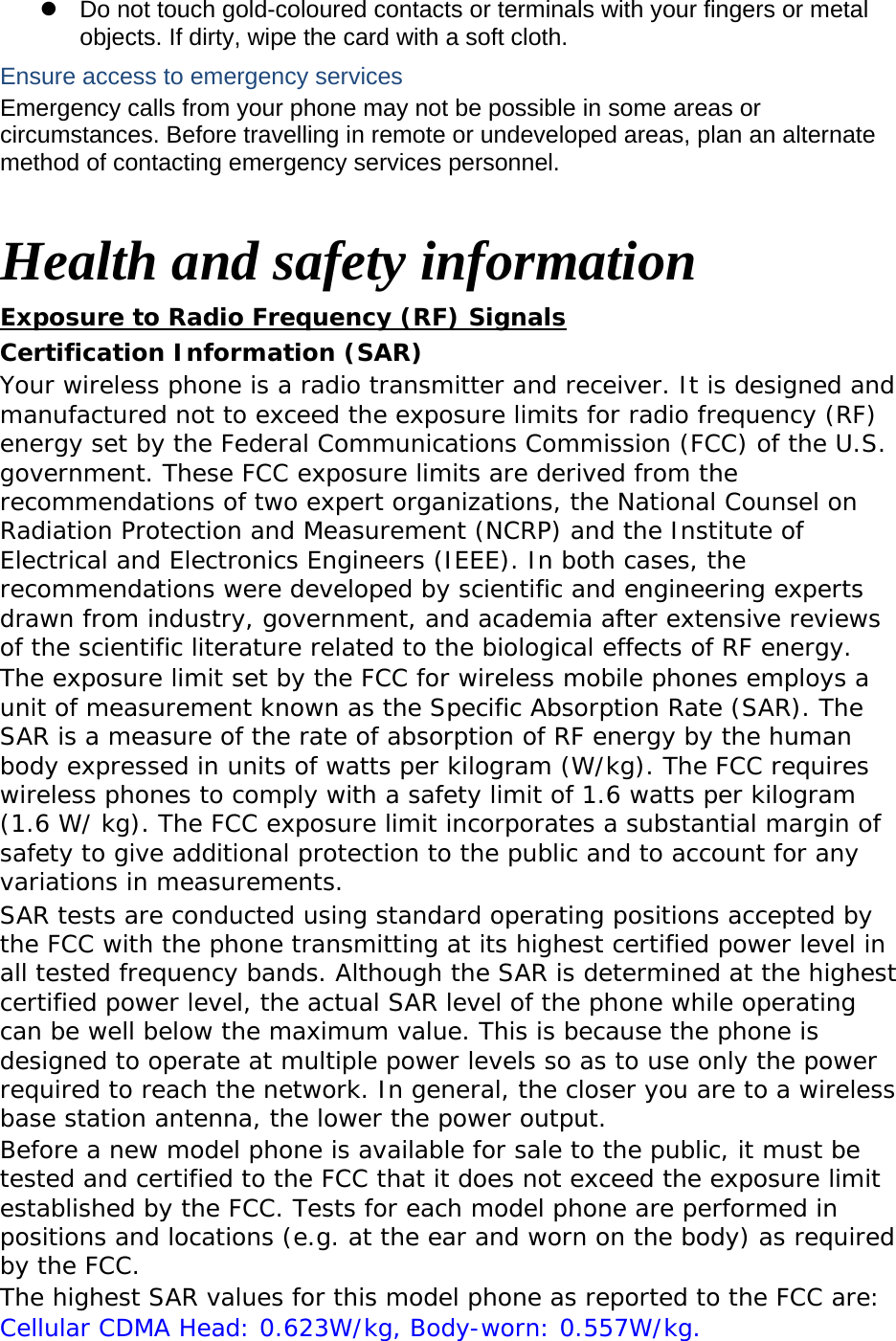   Do not touch gold-coloured contacts or terminals with your fingers or metal objects. If dirty, wipe the card with a soft cloth. Ensure access to emergency services Emergency calls from your phone may not be possible in some areas or circumstances. Before travelling in remote or undeveloped areas, plan an alternate method of contacting emergency services personnel.  Health and safety information Exposure to Radio Frequency (RF) Signals Certification Information (SAR) Your wireless phone is a radio transmitter and receiver. It is designed and manufactured not to exceed the exposure limits for radio frequency (RF) energy set by the Federal Communications Commission (FCC) of the U.S. government. These FCC exposure limits are derived from the recommendations of two expert organizations, the National Counsel on Radiation Protection and Measurement (NCRP) and the Institute of Electrical and Electronics Engineers (IEEE). In both cases, the recommendations were developed by scientific and engineering experts drawn from industry, government, and academia after extensive reviews of the scientific literature related to the biological effects of RF energy. The exposure limit set by the FCC for wireless mobile phones employs a unit of measurement known as the Specific Absorption Rate (SAR). The SAR is a measure of the rate of absorption of RF energy by the human body expressed in units of watts per kilogram (W/kg). The FCC requires wireless phones to comply with a safety limit of 1.6 watts per kilogram (1.6 W/ kg). The FCC exposure limit incorporates a substantial margin of safety to give additional protection to the public and to account for any variations in measurements. SAR tests are conducted using standard operating positions accepted by the FCC with the phone transmitting at its highest certified power level in all tested frequency bands. Although the SAR is determined at the highest certified power level, the actual SAR level of the phone while operating can be well below the maximum value. This is because the phone is designed to operate at multiple power levels so as to use only the power required to reach the network. In general, the closer you are to a wireless base station antenna, the lower the power output. Before a new model phone is available for sale to the public, it must be tested and certified to the FCC that it does not exceed the exposure limit established by the FCC. Tests for each model phone are performed in positions and locations (e.g. at the ear and worn on the body) as required by the FCC.   The highest SAR values for this model phone as reported to the FCC are:  Cellular CDMA Head: 0.623W/kg, Body-worn: 0.557W/kg. 