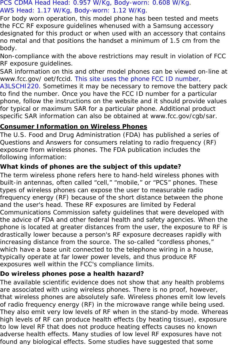 PCS CDMA Head Head: 0.957 W/Kg, Body-worn: 0.608 W/Kg. AWS Head: 1.17 W/Kg, Body-worn: 1.12 W/Kg. For body worn operation, this model phone has been tested and meets the FCC RF exposure guidelines whenused with a Samsung accessory designated for this product or when used with an accessory that contains no metal and that positions the handset a minimum of 1.5 cm from the body. Non-compliance with the above restrictions may result in violation of FCC RF exposure guidelines. SAR information on this and other model phones can be viewed on-line at www.fcc.gov/ oet/fccid. This site uses the phone FCC ID number, A3LSCHI220. Sometimes it may be necessary to remove the battery pack to find the number. Once you have the FCC ID number for a particular phone, follow the instructions on the website and it should provide values for typical or maximum SAR for a particular phone. Additional product specific SAR information can also be obtained at www.fcc.gov/cgb/sar. Consumer Information on Wireless Phones The U.S. Food and Drug Administration (FDA) has published a series of Questions and Answers for consumers relating to radio frequency (RF) exposure from wireless phones. The FDA publication includes the following information: What kinds of phones are the subject of this update? The term wireless phone refers here to hand-held wireless phones with built-in antennas, often called “cell,” “mobile,” or “PCS” phones. These types of wireless phones can expose the user to measurable radio frequency energy (RF) because of the short distance between the phone and the user's head. These RF exposures are limited by Federal Communications Commission safety guidelines that were developed with the advice of FDA and other federal health and safety agencies. When the phone is located at greater distances from the user, the exposure to RF is drastically lower because a person's RF exposure decreases rapidly with increasing distance from the source. The so-called “cordless phones,” which have a base unit connected to the telephone wiring in a house, typically operate at far lower power levels, and thus produce RF exposures well within the FCC's compliance limits. Do wireless phones pose a health hazard? The available scientific evidence does not show that any health problems are associated with using wireless phones. There is no proof, however, that wireless phones are absolutely safe. Wireless phones emit low levels of radio frequency energy (RF) in the microwave range while being used. They also emit very low levels of RF when in the stand-by mode. Whereas high levels of RF can produce health effects (by heating tissue), exposure to low level RF that does not produce heating effects causes no known adverse health effects. Many studies of low level RF exposures have not found any biological effects. Some studies have suggested that some
