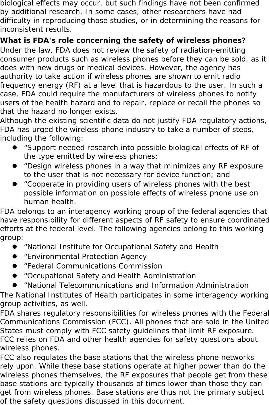 biological effects may occur, but such findings have not been confirmed by additional research. In some cases, other researchers have had difficulty in reproducing those studies, or in determining the reasons for inconsistent results. What is FDA&apos;s role concerning the safety of wireless phones? Under the law, FDA does not review the safety of radiation-emitting consumer products such as wireless phones before they can be sold, as it does with new drugs or medical devices. However, the agency has authority to take action if wireless phones are shown to emit radio frequency energy (RF) at a level that is hazardous to the user. In such a case, FDA could require the manufacturers of wireless phones to notify users of the health hazard and to repair, replace or recall the phones so that the hazard no longer exists. Although the existing scientific data do not justify FDA regulatory actions, FDA has urged the wireless phone industry to take a number of steps, including the following:  “Support needed research into possible biological effects of RF of the type emitted by wireless phones;  “Design wireless phones in a way that minimizes any RF exposure to the user that is not necessary for device function; and  “Cooperate in providing users of wireless phones with the best possible information on possible effects of wireless phone use on human health. FDA belongs to an interagency working group of the federal agencies that have responsibility for different aspects of RF safety to ensure coordinated efforts at the federal level. The following agencies belong to this working group:  “National Institute for Occupational Safety and Health  “Environmental Protection Agency  “Federal Communications Commission  “Occupational Safety and Health Administration  “National Telecommunications and Information Administration The National Institutes of Health participates in some interagency working group activities, as well. FDA shares regulatory responsibilities for wireless phones with the Federal Communications Commission (FCC). All phones that are sold in the United States must comply with FCC safety guidelines that limit RF exposure. FCC relies on FDA and other health agencies for safety questions about wireless phones. FCC also regulates the base stations that the wireless phone networks rely upon. While these base stations operate at higher power than do the wireless phones themselves, the RF exposures that people get from these base stations are typically thousands of times lower than those they can get from wireless phones. Base stations are thus not the primary subject of the safety questions discussed in this document. 