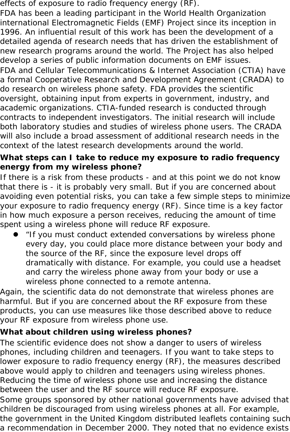 effects of exposure to radio frequency energy (RF). FDA has been a leading participant in the World Health Organization international Electromagnetic Fields (EMF) Project since its inception in 1996. An influential result of this work has been the development of a detailed agenda of research needs that has driven the establishment of new research programs around the world. The Project has also helped develop a series of public information documents on EMF issues. FDA and Cellular Telecommunications &amp; Internet Association (CTIA) have a formal Cooperative Research and Development Agreement (CRADA) to do research on wireless phone safety. FDA provides the scientific oversight, obtaining input from experts in government, industry, and academic organizations. CTIA-funded research is conducted through contracts to independent investigators. The initial research will include both laboratory studies and studies of wireless phone users. The CRADA will also include a broad assessment of additional research needs in the context of the latest research developments around the world. What steps can I take to reduce my exposure to radio frequency energy from my wireless phone? If there is a risk from these products - and at this point we do not know that there is - it is probably very small. But if you are concerned about avoiding even potential risks, you can take a few simple steps to minimize your exposure to radio frequency energy (RF). Since time is a key factor in how much exposure a person receives, reducing the amount of time spent using a wireless phone will reduce RF exposure.  “If you must conduct extended conversations by wireless phone every day, you could place more distance between your body and the source of the RF, since the exposure level drops off dramatically with distance. For example, you could use a headset and carry the wireless phone away from your body or use a wireless phone connected to a remote antenna. Again, the scientific data do not demonstrate that wireless phones are harmful. But if you are concerned about the RF exposure from these products, you can use measures like those described above to reduce your RF exposure from wireless phone use. What about children using wireless phones? The scientific evidence does not show a danger to users of wireless phones, including children and teenagers. If you want to take steps to lower exposure to radio frequency energy (RF), the measures described above would apply to children and teenagers using wireless phones. Reducing the time of wireless phone use and increasing the distance between the user and the RF source will reduce RF exposure. Some groups sponsored by other national governments have advised that children be discouraged from using wireless phones at all. For example, the government in the United Kingdom distributed leaflets containing such a recommendation in December 2000. They noted that no evidence exists 