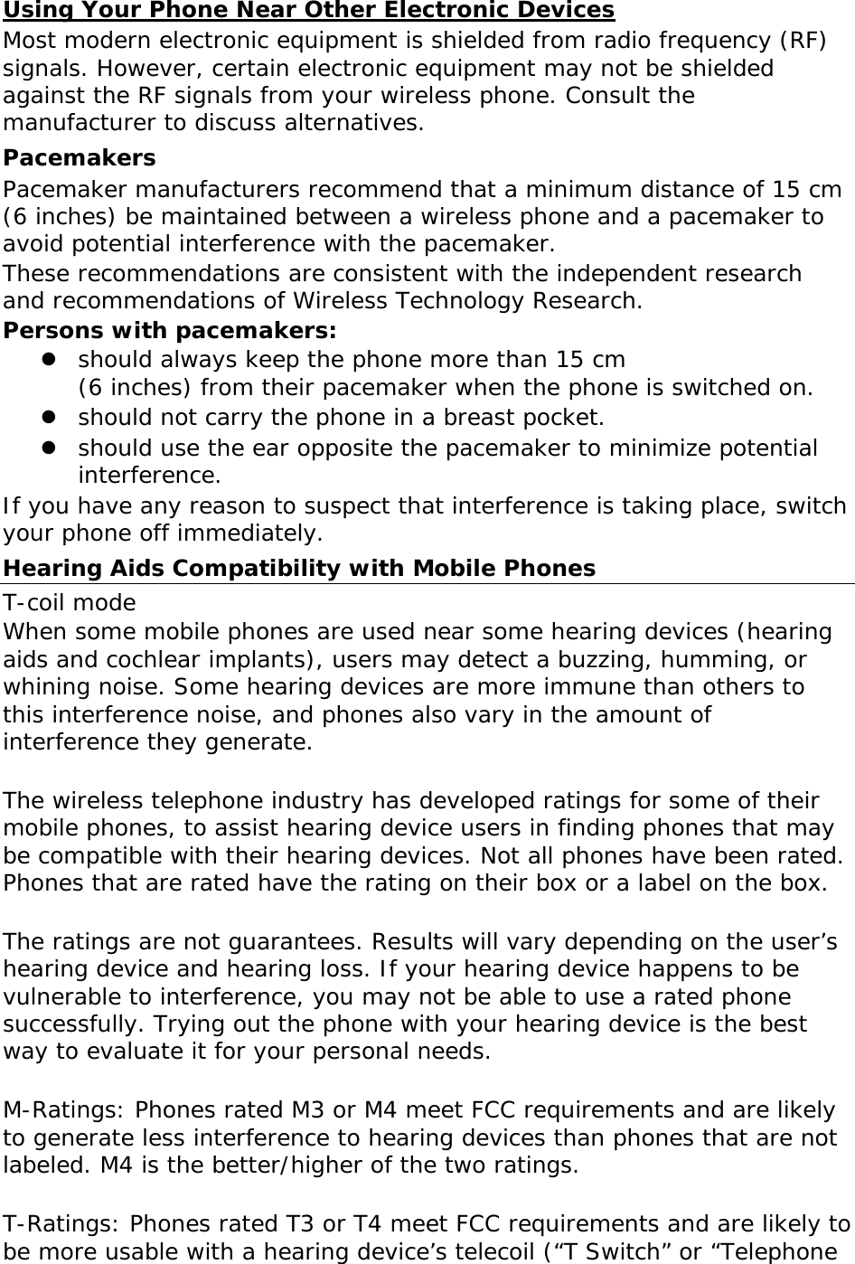 Using Your Phone Near Other Electronic Devices Most modern electronic equipment is shielded from radio frequency (RF) signals. However, certain electronic equipment may not be shielded against the RF signals from your wireless phone. Consult the manufacturer to discuss alternatives. Pacemakers Pacemaker manufacturers recommend that a minimum distance of 15 cm (6 inches) be maintained between a wireless phone and a pacemaker to avoid potential interference with the pacemaker. These recommendations are consistent with the independent research and recommendations of Wireless Technology Research. Persons with pacemakers:  should always keep the phone more than 15 cm  (6 inches) from their pacemaker when the phone is switched on.  should not carry the phone in a breast pocket.  should use the ear opposite the pacemaker to minimize potential interference. If you have any reason to suspect that interference is taking place, switch your phone off immediately. Hearing Aids Compatibility with Mobile Phones T-coil mode When some mobile phones are used near some hearing devices (hearing aids and cochlear implants), users may detect a buzzing, humming, or whining noise. Some hearing devices are more immune than others to this interference noise, and phones also vary in the amount of interference they generate.  The wireless telephone industry has developed ratings for some of their mobile phones, to assist hearing device users in finding phones that may be compatible with their hearing devices. Not all phones have been rated. Phones that are rated have the rating on their box or a label on the box.  The ratings are not guarantees. Results will vary depending on the user’s hearing device and hearing loss. If your hearing device happens to be vulnerable to interference, you may not be able to use a rated phone successfully. Trying out the phone with your hearing device is the best way to evaluate it for your personal needs.   M-Ratings: Phones rated M3 or M4 meet FCC requirements and are likely to generate less interference to hearing devices than phones that are not labeled. M4 is the better/higher of the two ratings.  T-Ratings: Phones rated T3 or T4 meet FCC requirements and are likely to be more usable with a hearing device’s telecoil (“T Switch” or “Telephone 