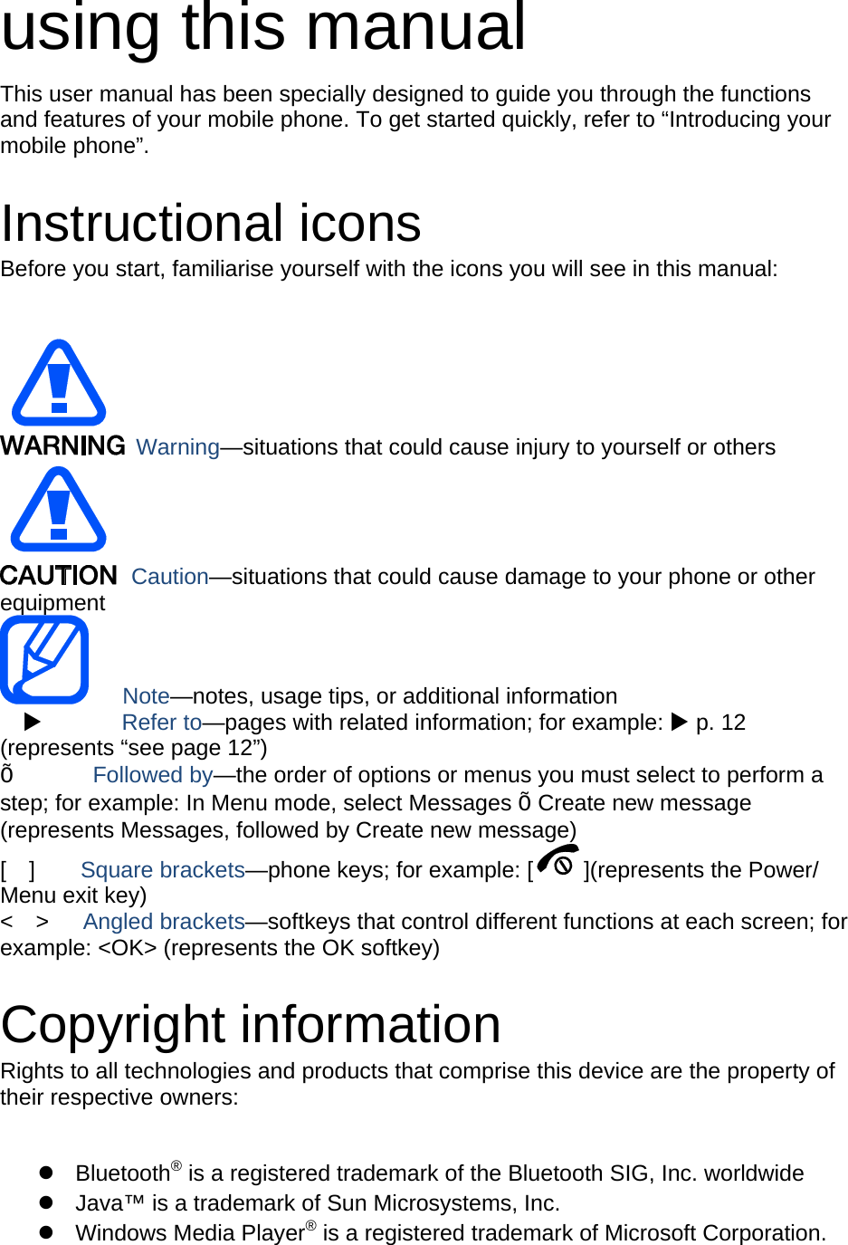 using this manual This user manual has been specially designed to guide you through the functions and features of your mobile phone. To get started quickly, refer to “Introducing your mobile phone”.  Instructional icons Before you start, familiarise yourself with the icons you will see in this manual:     Warning—situations that could cause injury to yourself or others  Caution—situations that could cause damage to your phone or other equipment    Note—notes, usage tips, or additional information          Refer to—pages with related information; for example:  p. 12 (represents “see page 12”) Õ       Followed by—the order of options or menus you must select to perform a step; for example: In Menu mode, select Messages Õ Create new message (represents Messages, followed by Create new message) [  ]    Square brackets—phone keys; for example: [ ](represents the Power/ Menu exit key) &lt;  &gt;   Angled brackets—softkeys that control different functions at each screen; for example: &lt;OK&gt; (represents the OK softkey)  Copyright information Rights to all technologies and products that comprise this device are the property of their respective owners:   Bluetooth® is a registered trademark of the Bluetooth SIG, Inc. worldwide   Java™ is a trademark of Sun Microsystems, Inc.  Windows Media Player® is a registered trademark of Microsoft Corporation. 