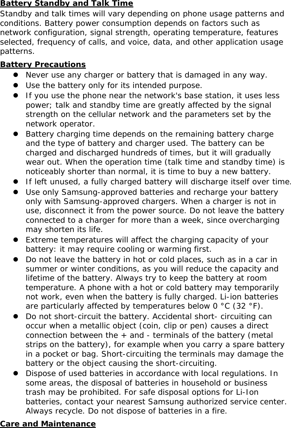 Battery Standby and Talk Time Standby and talk times will vary depending on phone usage patterns and conditions. Battery power consumption depends on factors such as network configuration, signal strength, operating temperature, features selected, frequency of calls, and voice, data, and other application usage patterns.  Battery Precautions  Never use any charger or battery that is damaged in any way.  Use the battery only for its intended purpose.  If you use the phone near the network&apos;s base station, it uses less power; talk and standby time are greatly affected by the signal strength on the cellular network and the parameters set by the network operator.  Battery charging time depends on the remaining battery charge and the type of battery and charger used. The battery can be charged and discharged hundreds of times, but it will gradually wear out. When the operation time (talk time and standby time) is noticeably shorter than normal, it is time to buy a new battery.  If left unused, a fully charged battery will discharge itself over time.  Use only Samsung-approved batteries and recharge your battery only with Samsung-approved chargers. When a charger is not in use, disconnect it from the power source. Do not leave the battery connected to a charger for more than a week, since overcharging may shorten its life.  Extreme temperatures will affect the charging capacity of your battery: it may require cooling or warming first.  Do not leave the battery in hot or cold places, such as in a car in summer or winter conditions, as you will reduce the capacity and lifetime of the battery. Always try to keep the battery at room temperature. A phone with a hot or cold battery may temporarily not work, even when the battery is fully charged. Li-ion batteries are particularly affected by temperatures below 0 °C (32 °F).  Do not short-circuit the battery. Accidental short- circuiting can occur when a metallic object (coin, clip or pen) causes a direct connection between the + and - terminals of the battery (metal strips on the battery), for example when you carry a spare battery in a pocket or bag. Short-circuiting the terminals may damage the battery or the object causing the short-circuiting.  Dispose of used batteries in accordance with local regulations. In some areas, the disposal of batteries in household or business trash may be prohibited. For safe disposal options for Li-Ion batteries, contact your nearest Samsung authorized service center. Always recycle. Do not dispose of batteries in a fire. Care and Maintenance 
