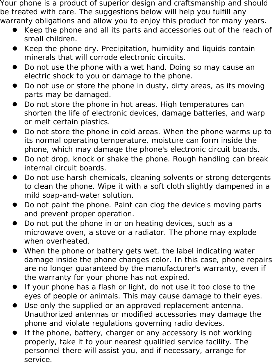 Your phone is a product of superior design and craftsmanship and should be treated with care. The suggestions below will help you fulfill any warranty obligations and allow you to enjoy this product for many years.  Keep the phone and all its parts and accessories out of the reach of small children.  Keep the phone dry. Precipitation, humidity and liquids contain minerals that will corrode electronic circuits.  Do not use the phone with a wet hand. Doing so may cause an electric shock to you or damage to the phone.  Do not use or store the phone in dusty, dirty areas, as its moving parts may be damaged.  Do not store the phone in hot areas. High temperatures can shorten the life of electronic devices, damage batteries, and warp or melt certain plastics.  Do not store the phone in cold areas. When the phone warms up to its normal operating temperature, moisture can form inside the phone, which may damage the phone&apos;s electronic circuit boards.  Do not drop, knock or shake the phone. Rough handling can break internal circuit boards.  Do not use harsh chemicals, cleaning solvents or strong detergents to clean the phone. Wipe it with a soft cloth slightly dampened in a mild soap-and-water solution.  Do not paint the phone. Paint can clog the device&apos;s moving parts and prevent proper operation.  Do not put the phone in or on heating devices, such as a microwave oven, a stove or a radiator. The phone may explode when overheated.  When the phone or battery gets wet, the label indicating water damage inside the phone changes color. In this case, phone repairs are no longer guaranteed by the manufacturer&apos;s warranty, even if the warranty for your phone has not expired.   If your phone has a flash or light, do not use it too close to the eyes of people or animals. This may cause damage to their eyes.  Use only the supplied or an approved replacement antenna. Unauthorized antennas or modified accessories may damage the phone and violate regulations governing radio devices.  If the phone, battery, charger or any accessory is not working properly, take it to your nearest qualified service facility. The personnel there will assist you, and if necessary, arrange for service.  