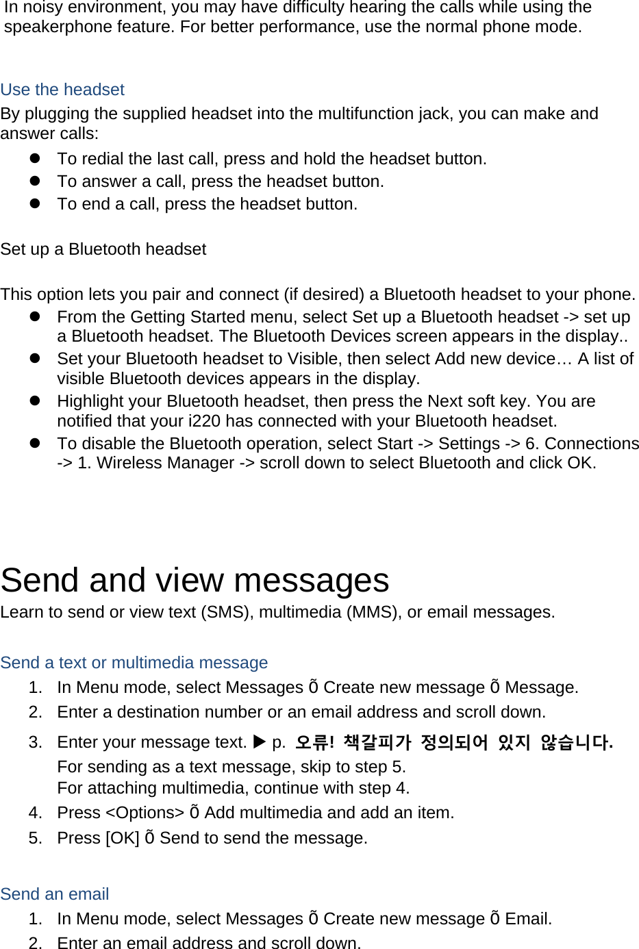 In noisy environment, you may have difficulty hearing the calls while using the speakerphone feature. For better performance, use the normal phone mode.  Use the headset By plugging the supplied headset into the multifunction jack, you can make and answer calls:   To redial the last call, press and hold the headset button.   To answer a call, press the headset button.   To end a call, press the headset button.  Set up a Bluetooth headset  This option lets you pair and connect (if desired) a Bluetooth headset to your phone.   From the Getting Started menu, select Set up a Bluetooth headset -&gt; set up a Bluetooth headset. The Bluetooth Devices screen appears in the display..   Set your Bluetooth headset to Visible, then select Add new device… A list of visible Bluetooth devices appears in the display.   Highlight your Bluetooth headset, then press the Next soft key. You are notified that your i220 has connected with your Bluetooth headset.   To disable the Bluetooth operation, select Start -&gt; Settings -&gt; 6. Connections -&gt; 1. Wireless Manager -&gt; scroll down to select Bluetooth and click OK.    Send and view messages Learn to send or view text (SMS), multimedia (MMS), or email messages.  Send a text or multimedia message 1.  In Menu mode, select Messages Õ Create new message Õ Message. 2.  Enter a destination number or an email address and scroll down. 3.  Enter your message text.  p.  오류!  책갈피가 정의되어 있지 않습니다. For sending as a text message, skip to step 5. For attaching multimedia, continue with step 4. 4. Press &lt;Options&gt; Õ Add multimedia and add an item. 5. Press [OK] Õ Send to send the message.  Send an email 1.  In Menu mode, select Messages Õ Create new message Õ Email. 2.  Enter an email address and scroll down. 
