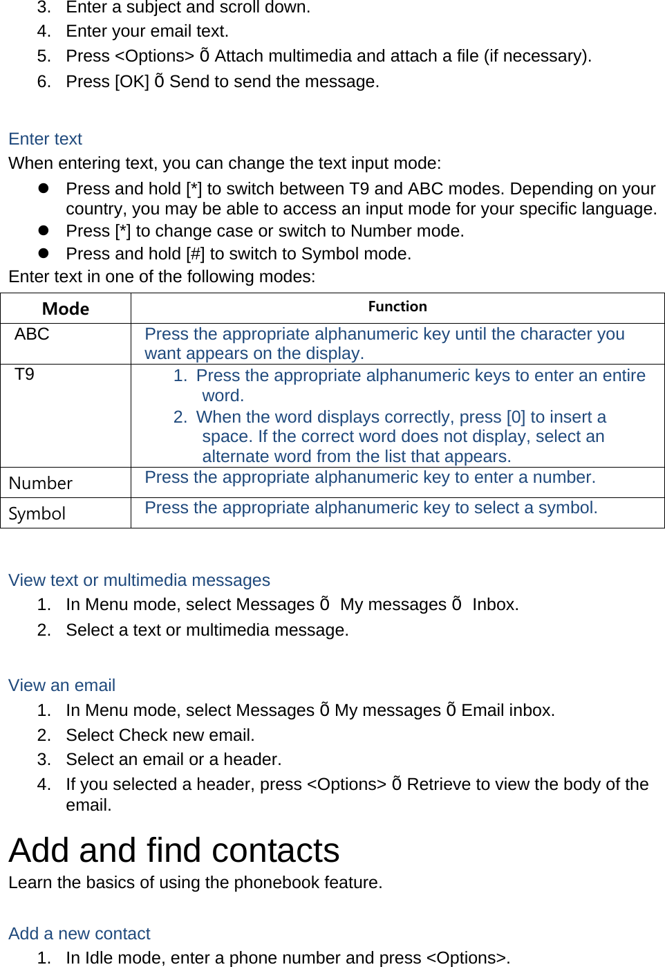 3.  Enter a subject and scroll down. 4.  Enter your email text. 5. Press &lt;Options&gt; Õ Attach multimedia and attach a file (if necessary). 6. Press [OK] Õ Send to send the message.  Enter text When entering text, you can change the text input mode:   Press and hold [*] to switch between T9 and ABC modes. Depending on your country, you may be able to access an input mode for your specific language.   Press [*] to change case or switch to Number mode.   Press and hold [#] to switch to Symbol mode. Enter text in one of the following modes: Mode  Function ABC  Press the appropriate alphanumeric key until the character you want appears on the display. T9  1.  Press the appropriate alphanumeric keys to enter an entire word. 2.  When the word displays correctly, press [0] to insert a space. If the correct word does not display, select an alternate word from the list that appears. Number  Press the appropriate alphanumeric key to enter a number. Symbol  Press the appropriate alphanumeric key to select a symbol.  View text or multimedia messages 1.  In Menu mode, select Messages Õ My messages Õ Inbox. 2.  Select a text or multimedia message.  View an email 1.  In Menu mode, select Messages Õ My messages Õ Email inbox. 2.  Select Check new email. 3.  Select an email or a header. 4.  If you selected a header, press &lt;Options&gt; Õ Retrieve to view the body of the email. Add and find contacts Learn the basics of using the phonebook feature.  Add a new contact 1.  In Idle mode, enter a phone number and press &lt;Options&gt;. 