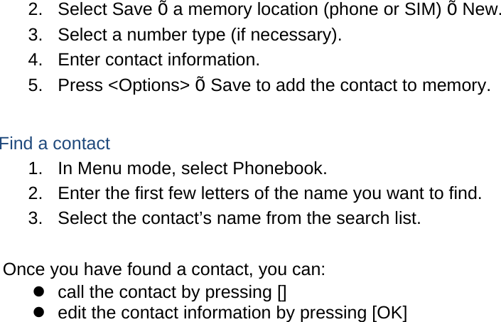 2. Select Save Õ a memory location (phone or SIM) Õ New.   3.  Select a number type (if necessary). 4.  Enter contact information. 5. Press &lt;Options&gt; Õ Save to add the contact to memory.  Find a contact 1.  In Menu mode, select Phonebook. 2.  Enter the first few letters of the name you want to find. 3.  Select the contact’s name from the search list.  Once you have found a contact, you can:   call the contact by pressing []   edit the contact information by pressing [OK]  