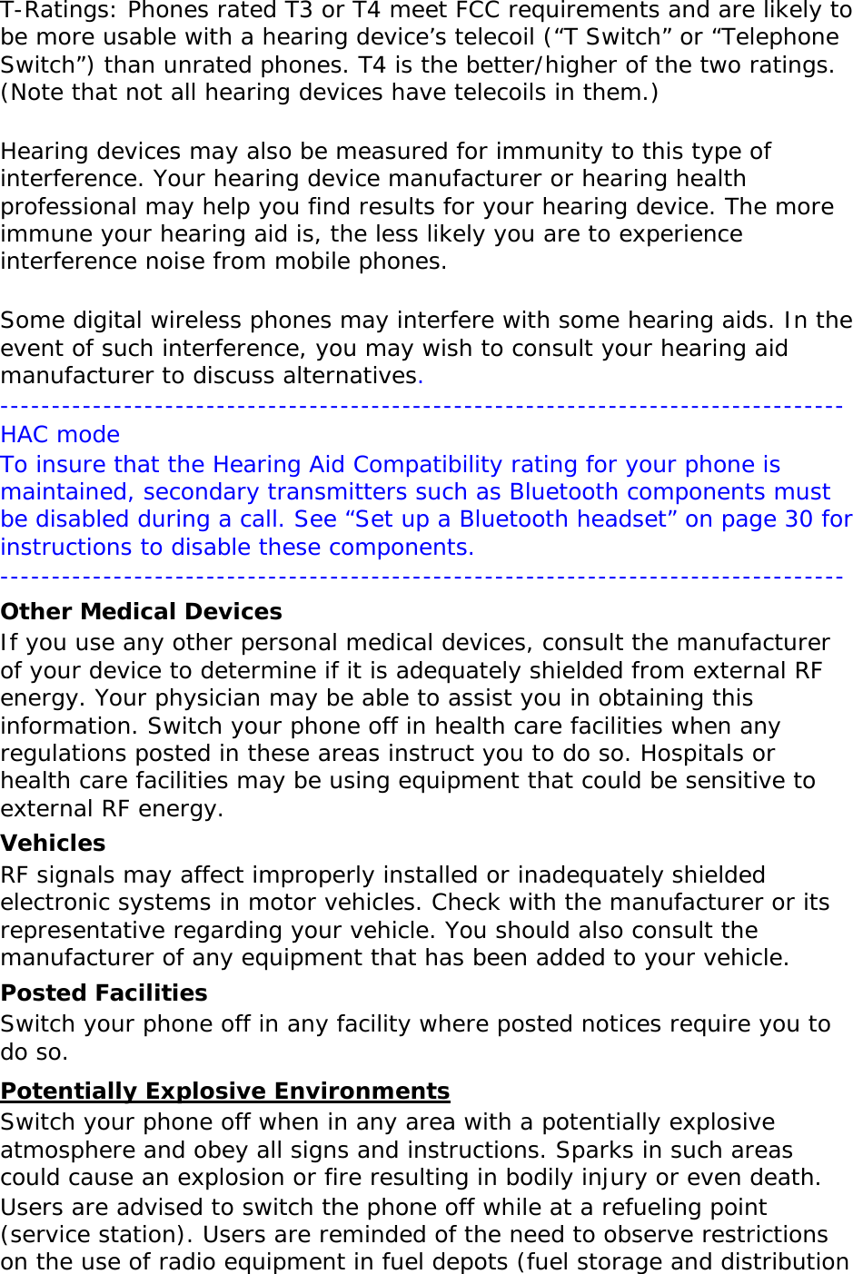 T-Ratings: Phones rated T3 or T4 meet FCC requirements and are likely to be more usable with a hearing device’s telecoil (“T Switch” or “Telephone Switch”) than unrated phones. T4 is the better/higher of the two ratings. (Note that not all hearing devices have telecoils in them.)  Hearing devices may also be measured for immunity to this type of interference. Your hearing device manufacturer or hearing health professional may help you find results for your hearing device. The more immune your hearing aid is, the less likely you are to experience interference noise from mobile phones.  Some digital wireless phones may interfere with some hearing aids. In the event of such interference, you may wish to consult your hearing aid manufacturer to discuss alternatives.  ---------------------------------------------------------------------------------- HAC mode To insure that the Hearing Aid Compatibility rating for your phone is maintained, secondary transmitters such as Bluetooth components must be disabled during a call. See “Set up a Bluetooth headset” on page 30 for instructions to disable these components. ---------------------------------------------------------------------------------- Other Medical Devices If you use any other personal medical devices, consult the manufacturer of your device to determine if it is adequately shielded from external RF energy. Your physician may be able to assist you in obtaining this information. Switch your phone off in health care facilities when any regulations posted in these areas instruct you to do so. Hospitals or health care facilities may be using equipment that could be sensitive to external RF energy. Vehicles RF signals may affect improperly installed or inadequately shielded electronic systems in motor vehicles. Check with the manufacturer or its representative regarding your vehicle. You should also consult the manufacturer of any equipment that has been added to your vehicle. Posted Facilities Switch your phone off in any facility where posted notices require you to do so. Potentially Explosive Environments Switch your phone off when in any area with a potentially explosive atmosphere and obey all signs and instructions. Sparks in such areas could cause an explosion or fire resulting in bodily injury or even death. Users are advised to switch the phone off while at a refueling point (service station). Users are reminded of the need to observe restrictions on the use of radio equipment in fuel depots (fuel storage and distribution 