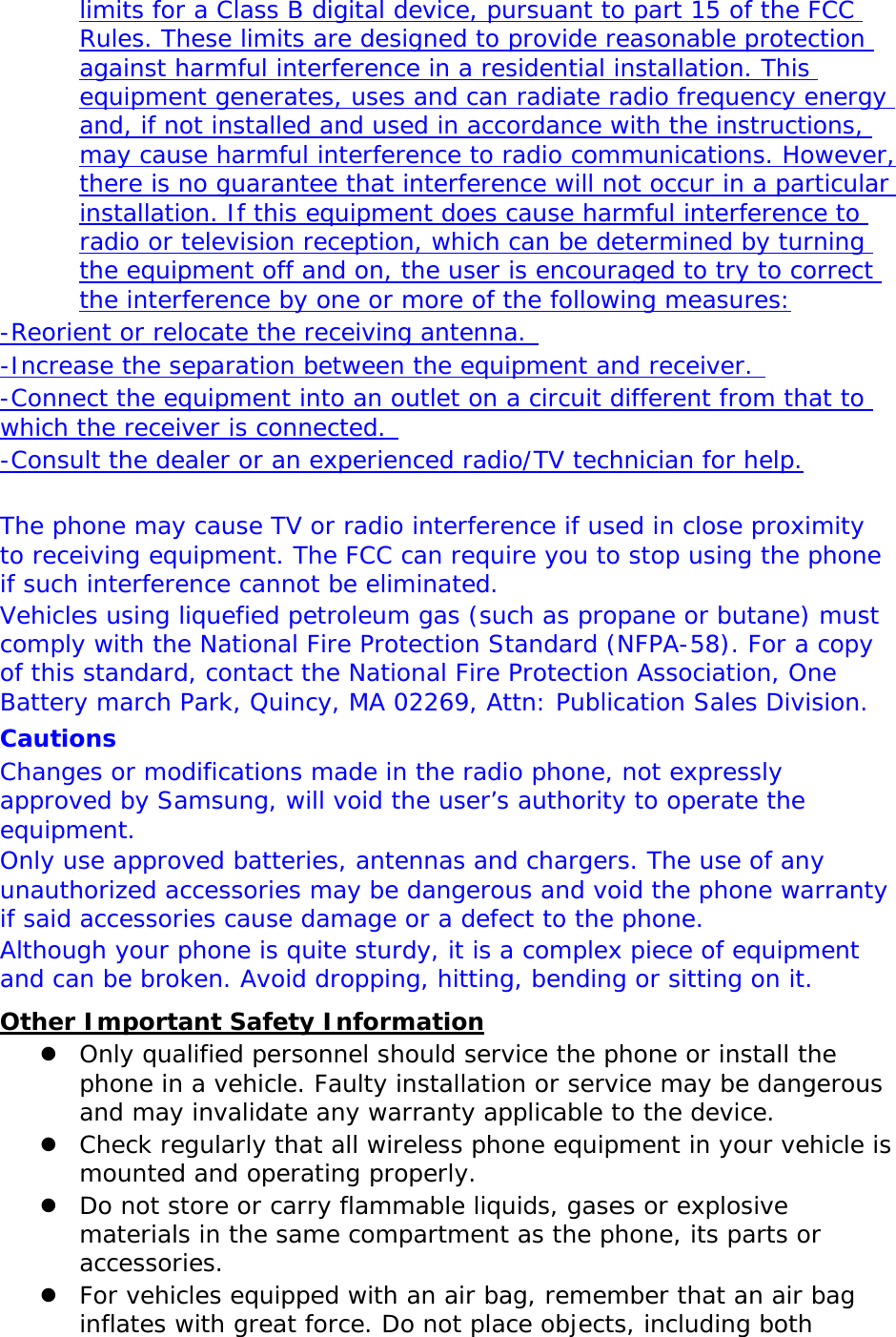 limits for a Class B digital device, pursuant to part 15 of the FCC Rules. These limits are designed to provide reasonable protection against harmful interference in a residential installation. This equipment generates, uses and can radiate radio frequency energy and, if not installed and used in accordance with the instructions, may cause harmful interference to radio communications. However, there is no guarantee that interference will not occur in a particular installation. If this equipment does cause harmful interference to radio or television reception, which can be determined by turning the equipment off and on, the user is encouraged to try to correct the interference by one or more of the following measures: -Reorient or relocate the receiving antenna.  -Increase the separation between the equipment and receiver.  -Connect the equipment into an outlet on a circuit different from that to which the receiver is connected.  -Consult the dealer or an experienced radio/TV technician for help.  The phone may cause TV or radio interference if used in close proximity to receiving equipment. The FCC can require you to stop using the phone if such interference cannot be eliminated. Vehicles using liquefied petroleum gas (such as propane or butane) must comply with the National Fire Protection Standard (NFPA-58). For a copy of this standard, contact the National Fire Protection Association, One Battery march Park, Quincy, MA 02269, Attn: Publication Sales Division. Cautions Changes or modifications made in the radio phone, not expressly approved by Samsung, will void the user’s authority to operate the equipment. Only use approved batteries, antennas and chargers. The use of any unauthorized accessories may be dangerous and void the phone warranty if said accessories cause damage or a defect to the phone. Although your phone is quite sturdy, it is a complex piece of equipment and can be broken. Avoid dropping, hitting, bending or sitting on it. Other Important Safety Information  Only qualified personnel should service the phone or install the phone in a vehicle. Faulty installation or service may be dangerous and may invalidate any warranty applicable to the device.  Check regularly that all wireless phone equipment in your vehicle is mounted and operating properly.  Do not store or carry flammable liquids, gases or explosive materials in the same compartment as the phone, its parts or accessories.  For vehicles equipped with an air bag, remember that an air bag inflates with great force. Do not place objects, including both 