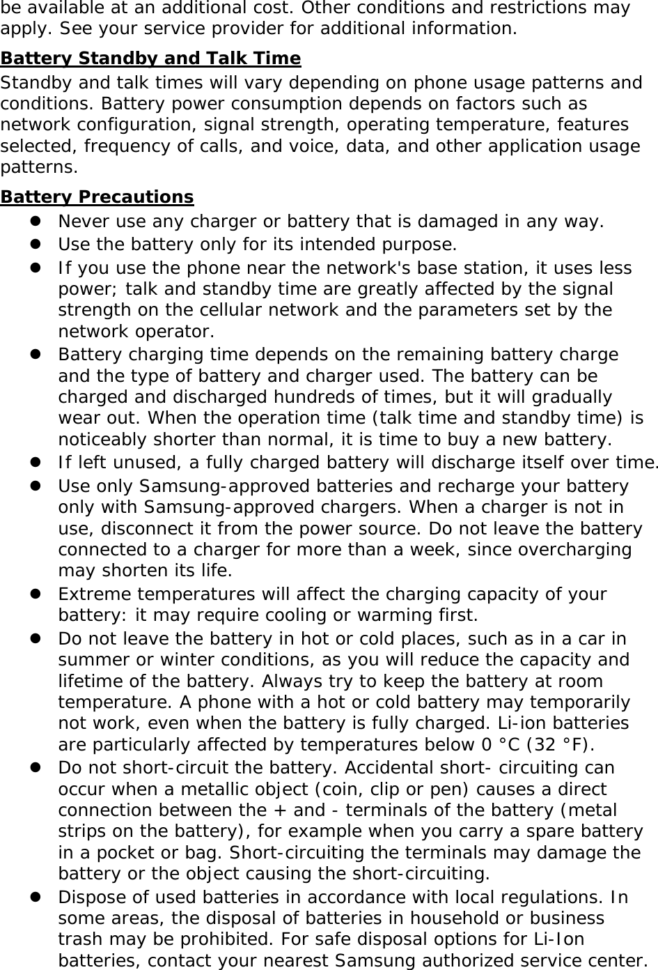 be available at an additional cost. Other conditions and restrictions may apply. See your service provider for additional information. Battery Standby and Talk Time Standby and talk times will vary depending on phone usage patterns and conditions. Battery power consumption depends on factors such as network configuration, signal strength, operating temperature, features selected, frequency of calls, and voice, data, and other application usage patterns.  Battery Precautions  Never use any charger or battery that is damaged in any way.  Use the battery only for its intended purpose.  If you use the phone near the network&apos;s base station, it uses less power; talk and standby time are greatly affected by the signal strength on the cellular network and the parameters set by the network operator.  Battery charging time depends on the remaining battery charge and the type of battery and charger used. The battery can be charged and discharged hundreds of times, but it will gradually wear out. When the operation time (talk time and standby time) is noticeably shorter than normal, it is time to buy a new battery.  If left unused, a fully charged battery will discharge itself over time.  Use only Samsung-approved batteries and recharge your battery only with Samsung-approved chargers. When a charger is not in use, disconnect it from the power source. Do not leave the battery connected to a charger for more than a week, since overcharging may shorten its life.  Extreme temperatures will affect the charging capacity of your battery: it may require cooling or warming first.  Do not leave the battery in hot or cold places, such as in a car in summer or winter conditions, as you will reduce the capacity and lifetime of the battery. Always try to keep the battery at room temperature. A phone with a hot or cold battery may temporarily not work, even when the battery is fully charged. Li-ion batteries are particularly affected by temperatures below 0 °C (32 °F).  Do not short-circuit the battery. Accidental short- circuiting can occur when a metallic object (coin, clip or pen) causes a direct connection between the + and - terminals of the battery (metal strips on the battery), for example when you carry a spare battery in a pocket or bag. Short-circuiting the terminals may damage the battery or the object causing the short-circuiting.  Dispose of used batteries in accordance with local regulations. In some areas, the disposal of batteries in household or business trash may be prohibited. For safe disposal options for Li-Ion batteries, contact your nearest Samsung authorized service center. 