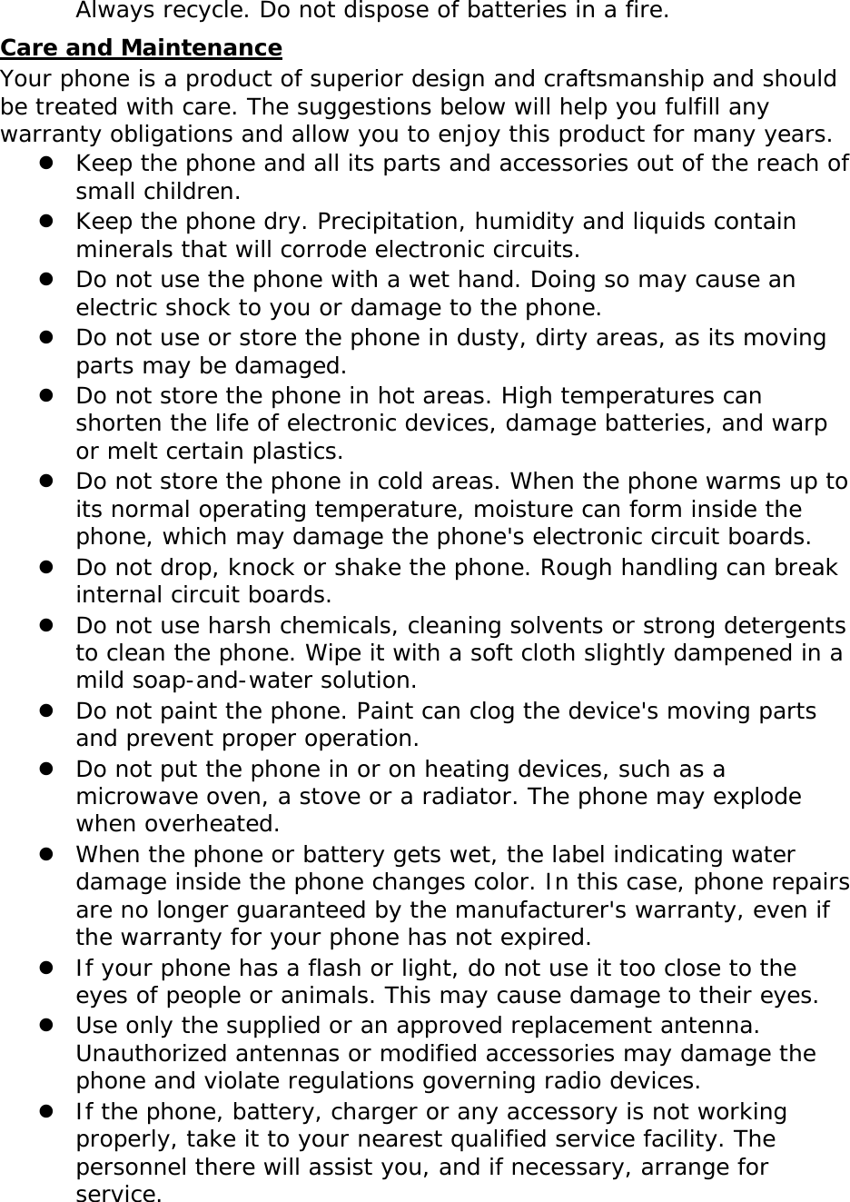 Always recycle. Do not dispose of batteries in a fire. Care and Maintenance Your phone is a product of superior design and craftsmanship and should be treated with care. The suggestions below will help you fulfill any warranty obligations and allow you to enjoy this product for many years.  Keep the phone and all its parts and accessories out of the reach of small children.  Keep the phone dry. Precipitation, humidity and liquids contain minerals that will corrode electronic circuits.  Do not use the phone with a wet hand. Doing so may cause an electric shock to you or damage to the phone.  Do not use or store the phone in dusty, dirty areas, as its moving parts may be damaged.  Do not store the phone in hot areas. High temperatures can shorten the life of electronic devices, damage batteries, and warp or melt certain plastics.  Do not store the phone in cold areas. When the phone warms up to its normal operating temperature, moisture can form inside the phone, which may damage the phone&apos;s electronic circuit boards.  Do not drop, knock or shake the phone. Rough handling can break internal circuit boards.  Do not use harsh chemicals, cleaning solvents or strong detergents to clean the phone. Wipe it with a soft cloth slightly dampened in a mild soap-and-water solution.  Do not paint the phone. Paint can clog the device&apos;s moving parts and prevent proper operation.  Do not put the phone in or on heating devices, such as a microwave oven, a stove or a radiator. The phone may explode when overheated.  When the phone or battery gets wet, the label indicating water damage inside the phone changes color. In this case, phone repairs are no longer guaranteed by the manufacturer&apos;s warranty, even if the warranty for your phone has not expired.   If your phone has a flash or light, do not use it too close to the eyes of people or animals. This may cause damage to their eyes.  Use only the supplied or an approved replacement antenna. Unauthorized antennas or modified accessories may damage the phone and violate regulations governing radio devices.  If the phone, battery, charger or any accessory is not working properly, take it to your nearest qualified service facility. The personnel there will assist you, and if necessary, arrange for service.  