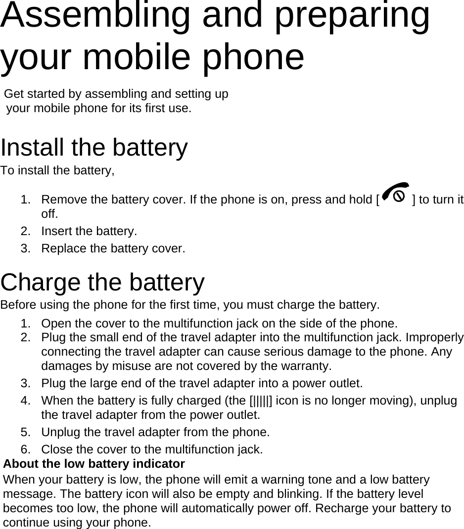 Assembling and preparing your mobile phone    Get started by assembling and setting up     your mobile phone for its first use.  Install the battery To install the battery, 1.  Remove the battery cover. If the phone is on, press and hold [ ] to turn it off. 2. Insert the battery. 3.  Replace the battery cover.  Charge the battery Before using the phone for the first time, you must charge the battery. 1.  Open the cover to the multifunction jack on the side of the phone. 2.  Plug the small end of the travel adapter into the multifunction jack. Improperly connecting the travel adapter can cause serious damage to the phone. Any damages by misuse are not covered by the warranty. 3.  Plug the large end of the travel adapter into a power outlet. 4.  When the battery is fully charged (the [|||||] icon is no longer moving), unplug the travel adapter from the power outlet. 5.  Unplug the travel adapter from the phone. 6.  Close the cover to the multifunction jack. About the low battery indicator When your battery is low, the phone will emit a warning tone and a low battery message. The battery icon will also be empty and blinking. If the battery level becomes too low, the phone will automatically power off. Recharge your battery to continue using your phone.  