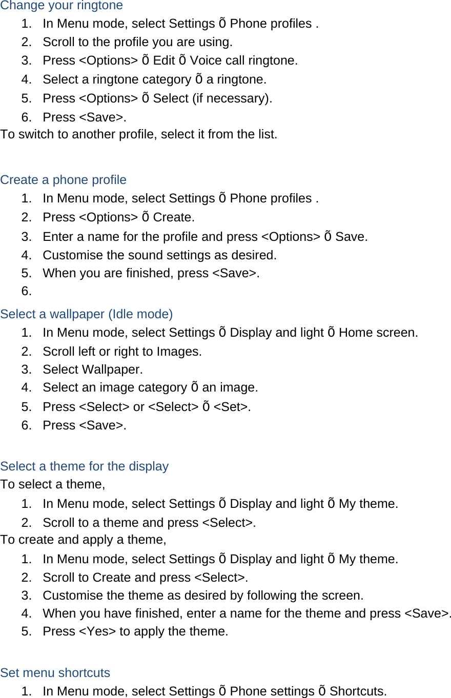  Change your ringtone 1.  In Menu mode, select Settings Õ Phone profiles . 2.  Scroll to the profile you are using. 3. Press &lt;Options&gt; Õ Edit Õ Voice call ringtone. 4.  Select a ringtone category Õ a ringtone. 5. Press &lt;Options&gt; Õ Select (if necessary). 6. Press &lt;Save&gt;. To switch to another profile, select it from the list.  Create a phone profile 1.  In Menu mode, select Settings Õ Phone profiles . 2. Press &lt;Options&gt; Õ Create. 3.  Enter a name for the profile and press &lt;Options&gt; Õ Save. 4.  Customise the sound settings as desired. 5.  When you are finished, press &lt;Save&gt;. 6.  Select a wallpaper (Idle mode) 1.  In Menu mode, select Settings Õ Display and light Õ Home screen. 2.  Scroll left or right to Images. 3. Select Wallpaper. 4.  Select an image category Õ an image. 5.  Press &lt;Select&gt; or &lt;Select&gt; Õ &lt;Set&gt;. 6. Press &lt;Save&gt;.  Select a theme for the display To select a theme, 1.  In Menu mode, select Settings Õ Display and light Õ My theme. 2.  Scroll to a theme and press &lt;Select&gt;. To create and apply a theme, 1.  In Menu mode, select Settings Õ Display and light Õ My theme. 2.  Scroll to Create and press &lt;Select&gt;. 3.  Customise the theme as desired by following the screen. 4.  When you have finished, enter a name for the theme and press &lt;Save&gt;. 5.  Press &lt;Yes&gt; to apply the theme.  Set menu shortcuts 1.  In Menu mode, select Settings Õ Phone settings Õ Shortcuts. 