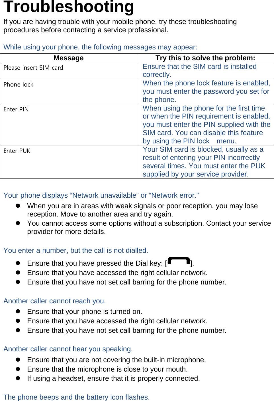 Troubleshooting If you are having trouble with your mobile phone, try these troubleshooting procedures before contacting a service professional. While using your phone, the following messages may appear: Message  Try this to solve the problem: Please insert SIM card  Ensure that the SIM card is installed correctly. Phone lock  When the phone lock feature is enabled, you must enter the password you set for the phone. Enter PIN  When using the phone for the first time or when the PIN requirement is enabled, you must enter the PIN supplied with the SIM card. You can disable this feature by using the PIN lock    menu. Enter PUK  Your SIM card is blocked, usually as a result of entering your PIN incorrectly several times. You must enter the PUK supplied by your service provider.    Your phone displays “Network unavailable” or “Network error.”   When you are in areas with weak signals or poor reception, you may lose reception. Move to another area and try again.   You cannot access some options without a subscription. Contact your service provider for more details.  You enter a number, but the call is not dialled.   Ensure that you have pressed the Dial key: [ ].   Ensure that you have accessed the right cellular network.   Ensure that you have not set call barring for the phone number.  Another caller cannot reach you.   Ensure that your phone is turned on.   Ensure that you have accessed the right cellular network.   Ensure that you have not set call barring for the phone number.  Another caller cannot hear you speaking.   Ensure that you are not covering the built-in microphone.   Ensure that the microphone is close to your mouth.   If using a headset, ensure that it is properly connected.  The phone beeps and the battery icon flashes. 