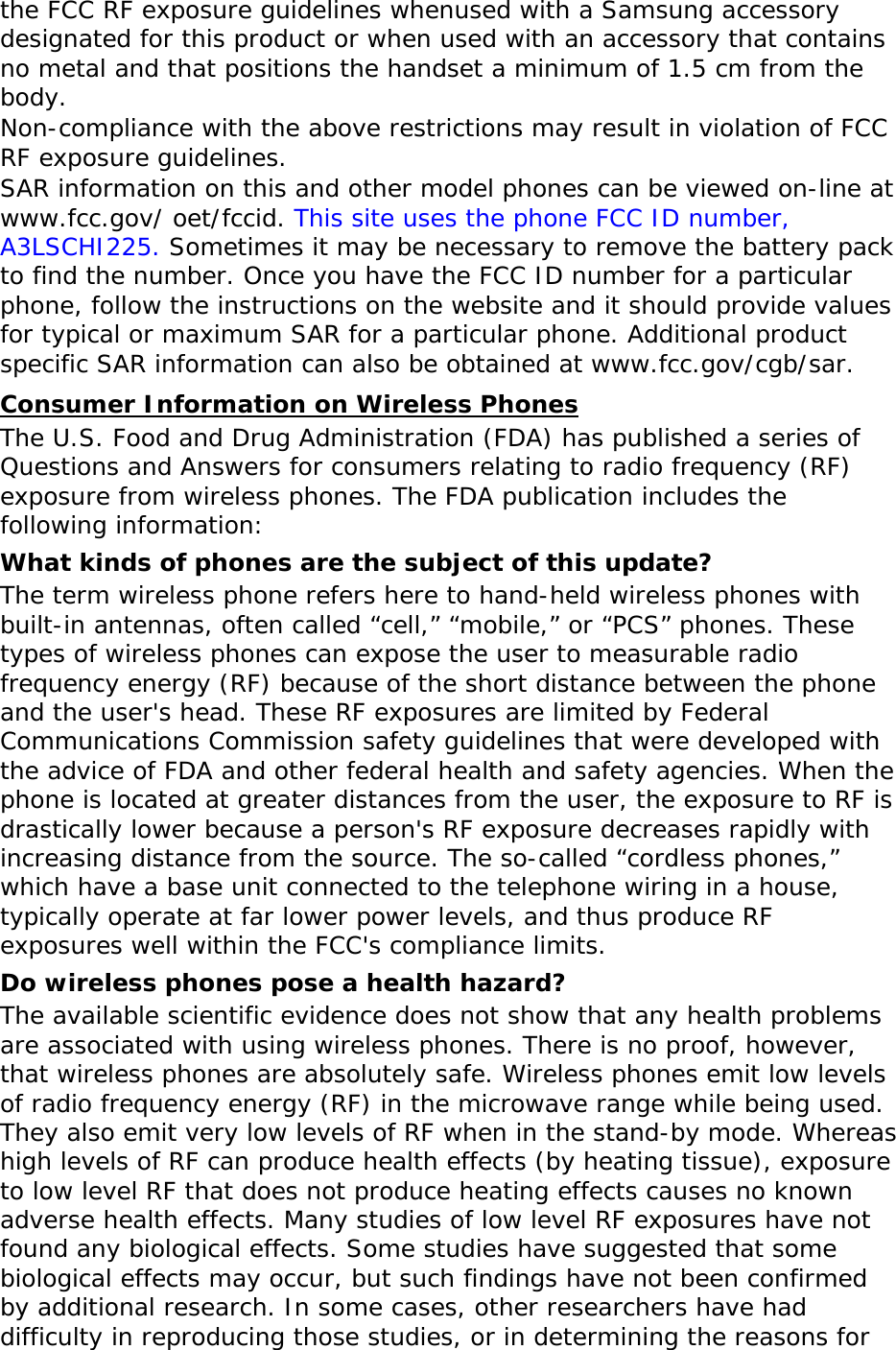 the FCC RF exposure guidelines whenused with a Samsung accessory designated for this product or when used with an accessory that contains no metal and that positions the handset a minimum of 1.5 cm from the body.  Non-compliance with the above restrictions may result in violation of FCC RF exposure guidelines. SAR information on this and other model phones can be viewed on-line at www.fcc.gov/ oet/fccid. This site uses the phone FCC ID number, A3LSCHI225. Sometimes it may be necessary to remove the battery pack to find the number. Once you have the FCC ID number for a particular phone, follow the instructions on the website and it should provide values for typical or maximum SAR for a particular phone. Additional product specific SAR information can also be obtained at www.fcc.gov/cgb/sar. Consumer Information on Wireless Phones The U.S. Food and Drug Administration (FDA) has published a series of Questions and Answers for consumers relating to radio frequency (RF) exposure from wireless phones. The FDA publication includes the following information: What kinds of phones are the subject of this update? The term wireless phone refers here to hand-held wireless phones with built-in antennas, often called “cell,” “mobile,” or “PCS” phones. These types of wireless phones can expose the user to measurable radio frequency energy (RF) because of the short distance between the phone and the user&apos;s head. These RF exposures are limited by Federal Communications Commission safety guidelines that were developed with the advice of FDA and other federal health and safety agencies. When the phone is located at greater distances from the user, the exposure to RF is drastically lower because a person&apos;s RF exposure decreases rapidly with increasing distance from the source. The so-called “cordless phones,” which have a base unit connected to the telephone wiring in a house, typically operate at far lower power levels, and thus produce RF exposures well within the FCC&apos;s compliance limits. Do wireless phones pose a health hazard? The available scientific evidence does not show that any health problems are associated with using wireless phones. There is no proof, however, that wireless phones are absolutely safe. Wireless phones emit low levels of radio frequency energy (RF) in the microwave range while being used. They also emit very low levels of RF when in the stand-by mode. Whereas high levels of RF can produce health effects (by heating tissue), exposure to low level RF that does not produce heating effects causes no known adverse health effects. Many studies of low level RF exposures have not found any biological effects. Some studies have suggested that some biological effects may occur, but such findings have not been confirmed by additional research. In some cases, other researchers have had difficulty in reproducing those studies, or in determining the reasons for 