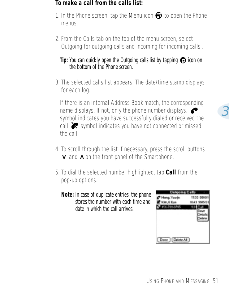 USING PHONE AND MESSAGING 513To make a call from the calls list:1. In the Phone screen, tap the Menu icon       to open the Phonemenus.2. From the Calls tab on the top of the menu screen, selectOutgoing for outgoing calls and Incoming for incoming calls . Tip: You can quickly open the Outgoing calls list by tapping       icon onthe bottom of the Phone screen.3. The selected calls list appears. The date/time stamp displaysfor each log. If there is an internal Address Book match, the correspondingname displays. If not, only the phone number displays.symbol indicates you have successfully dialed or received thecall.       symbol indicates you have not connected or missedthe call.4. To scroll through the list if necessary, press the scroll buttons  and     on the front panel of the Smartphone.5. To dial the selected number highlighted, tap Call from thepop-up options.Note: In case of duplicate entries, the phonestores the number with each time anddate in which the call arrives.&gt;&gt;