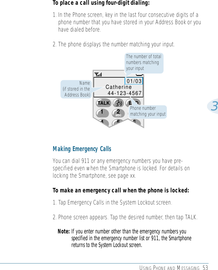 USING PHONE AND MESSAGING 533To place a call using four-digit dialing:1. In the Phone screen, key in the last four consecutive digits of aphone number that you have stored in your Address Book or youhave dialed before.2. The phone displays the number matching your input. Making Emergency CallsYou can dial 911 or any emergency numbers you have pre-specified even when the Smartphone is locked. For details onlocking the Smartphone, see page xx.To make an emergency call when the phone is locked:1. Tap Emergency Calls in the System Lockout screen.2. Phone screen appears. Tap the desired number, then tap TALK.Note: If you enter number other than the emergency numbers youspecified in the emergency number list or 911, the Smartphonereturns to the System Lockout screen.54 62abc1TALK END3def01/03Catherine44-123-4567The number of totalnumbers matchingyour inputName (if stored in theAddress Book)Phone numbermatching your input