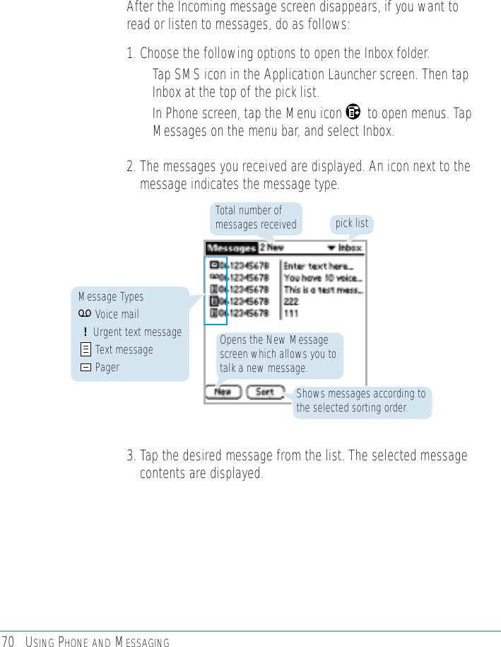 70 USING PHONE AND MESSAGINGAfter the Incoming message screen disappears, if you want toread or listen to messages, do as follows:1. Choose the following options to open the Inbox folder.• Tap SMS icon in the Application Launcher screen. Then tapInbox at the top of the pick list.• In Phone screen, tap the Menu icon       to open menus. TapMessages on the menu bar, and select Inbox.  2. The messages you received are displayed. An icon next to themessage indicates the message type.3. Tap the desired message from the list. The selected messagecontents are displayed.pick listTotal number ofmessages receivedShows messages according tothe selected sorting order.Opens the New Messagescreen which allows you totalk a new message.Message TypesVoice mail!Urgent text messageText messagePager