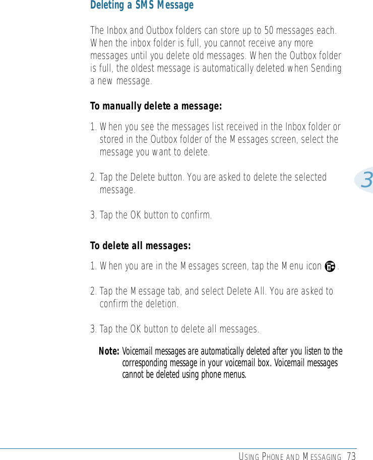 USING PHONE AND MESSAGING 733Deleting a SMS MessageThe Inbox and Outbox folders can store up to 50 messages each.When the inbox folder is full, you cannot receive any moremessages until you delete old messages. When the Outbox folderis full, the oldest message is automatically deleted when Sendinga new message. To manually delete a message:1. When you see the messages list received in the Inbox folder orstored in the Outbox folder of the Messages screen, select themessage you want to delete. 2. Tap the Delete button. You are asked to delete the selectedmessage.3. Tap the OK button to confirm.To delete all messages:1. When you are in the Messages screen, tap the Menu icon      .2. Tap the Message tab, and select Delete All. You are asked toconfirm the deletion.3. Tap the OK button to delete all messages.Note: Voicemail messages are automatically deleted after you listen to thecorresponding message in your voicemail box. Voicemail messagescannot be deleted using phone menus.