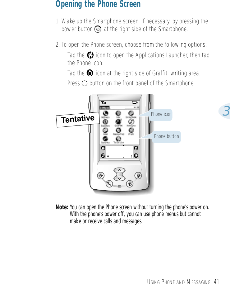 USING PHONE AND MESSAGING 413Opening the Phone Screen1. Wake up the Smartphone screen, if necessary, by pressing thepower button       at the right side of the Smartphone.2. To open the Phone screen, choose from the following options:• Tap the       icon to open the Applications Launcher, then tapthe Phone icon.• Tap the       icon at the right side of Graffiti writing area.• Press      button on the front panel of the Smartphone.Note: You can open the Phone screen without turning the phone’s power on.With the phone’s power off, you can use phone menus but cannotmake or receive calls and messages.Phone iconPhone buttonTentative