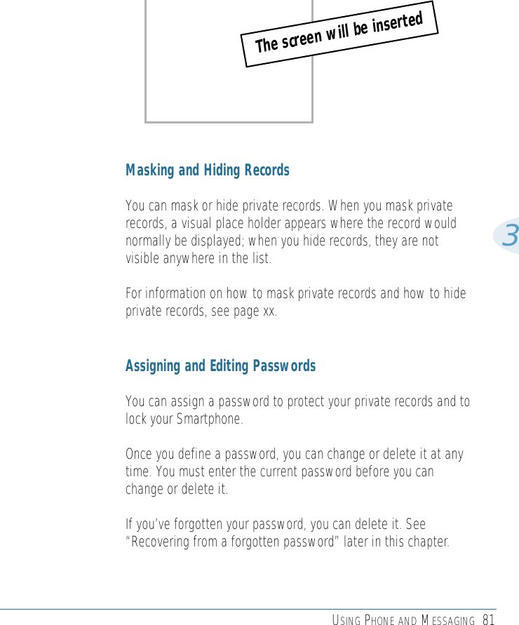 USING PHONE AND MESSAGING 813Masking and Hiding RecordsYou can mask or hide private records. When you mask privaterecords, a visual place holder appears where the record wouldnormally be displayed; when you hide records, they are notvisible anywhere in the list.For information on how to mask private records and how to hideprivate records, see page xx.Assigning and Editing PasswordsYou can assign a password to protect your private records and tolock your Smartphone.Once you define a password, you can change or delete it at anytime. You must enter the current password before you canchange or delete it. If you’ve forgotten your password, you can delete it. See“Recovering from a forgotten password” later in this chapter.The screen will be inserted