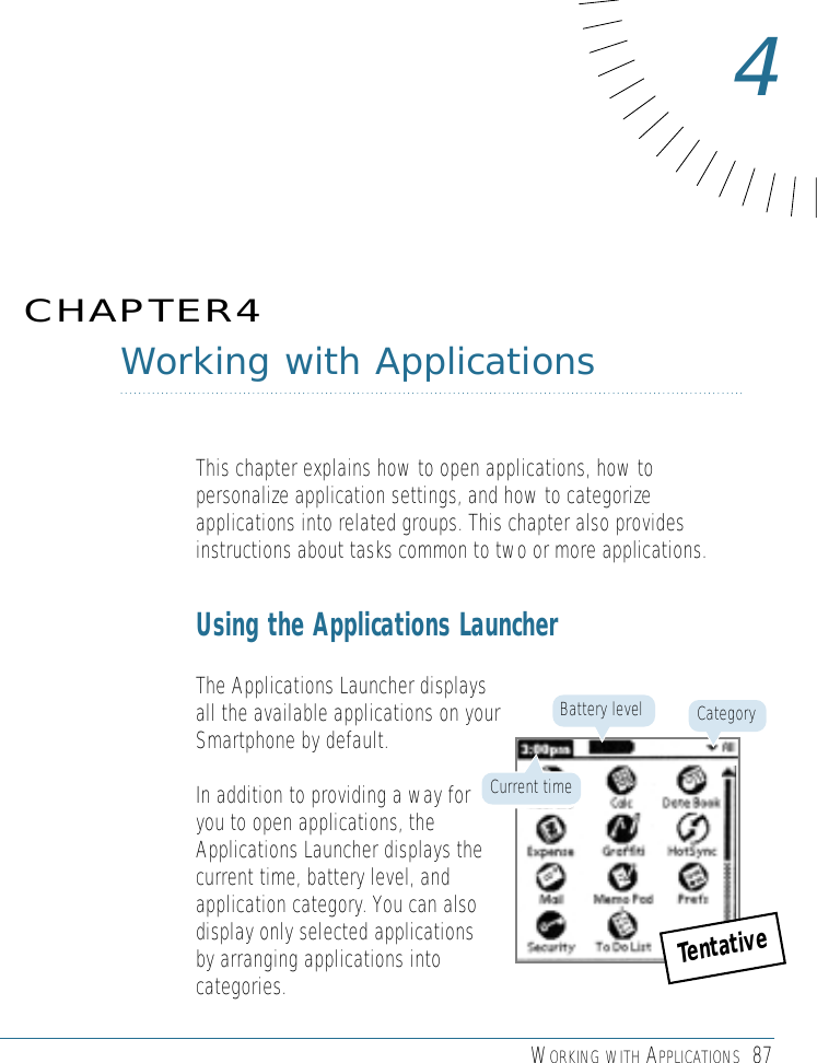 WORKING WITH APPLICATIONS 87Working with ApplicationsThis chapter explains how to open applications, how topersonalize application settings, and how to categorizeapplications into related groups. This chapter also providesinstructions about tasks common to two or more applications.Using the Applications LauncherThe Applications Launcher displaysall the available applications on yourSmartphone by default. In addition to providing a way foryou to open applications, theApplications Launcher displays thecurrent time, battery level, andapplication category. You can alsodisplay only selected applications by arranging applications intocategories. CHAPTER44CategoryBattery levelCurrent timeTentative